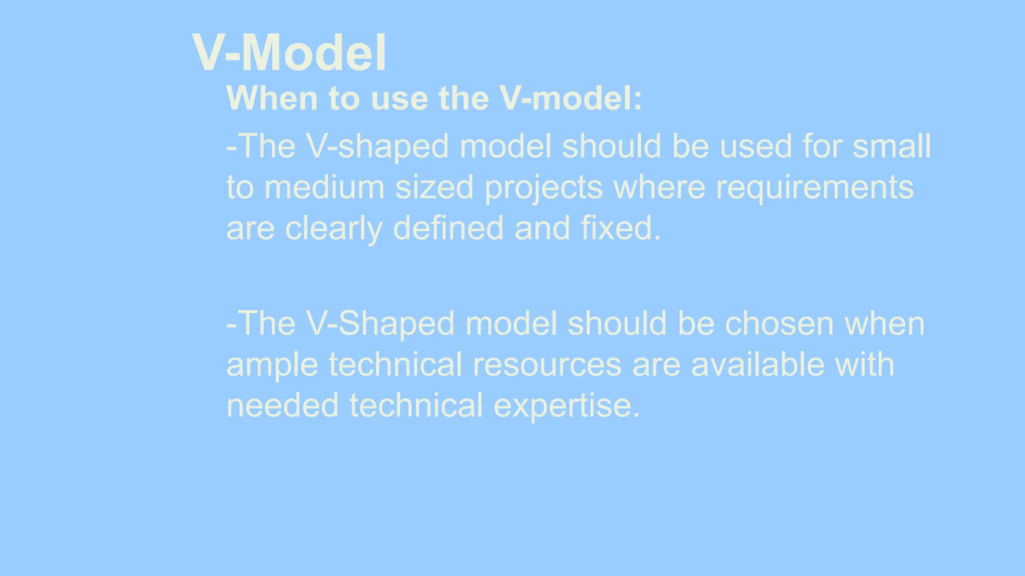 V-Model
When to use the V-model:
-The V-shaped model should be used for small
to medium sized projects where requirements
are clearly defined and fixed.
-The V-Shaped model should be chosen when
ample technical resources are available with
needed technical expertise.
 