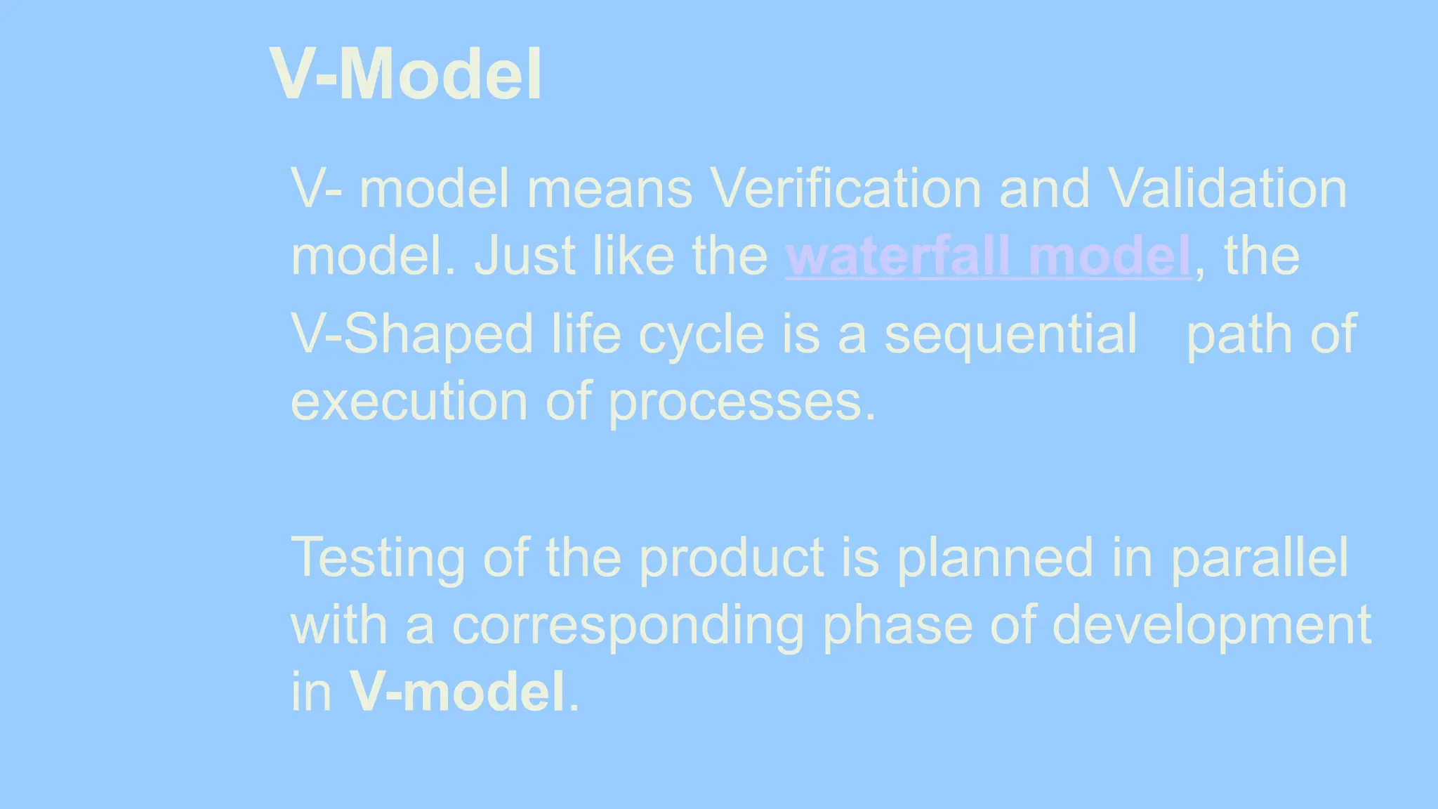 V-Model
V- model means Verification and Validation
model. Just like the waterfall model, the
V-Shaped life cycle is a sequential path of
execution of processes.
Testing of the product is planned in parallel
with a corresponding phase of development
in V-model.
 