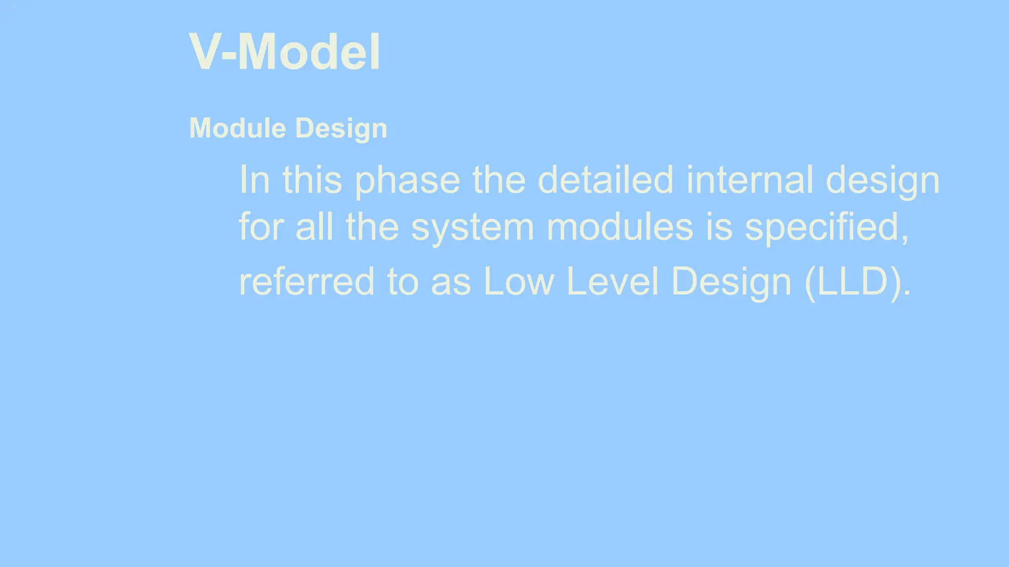 V-Model
Module Design
In this phase the detailed internal design
for all the system modules is specified,
referred to as Low Level Design (LLD).
 
