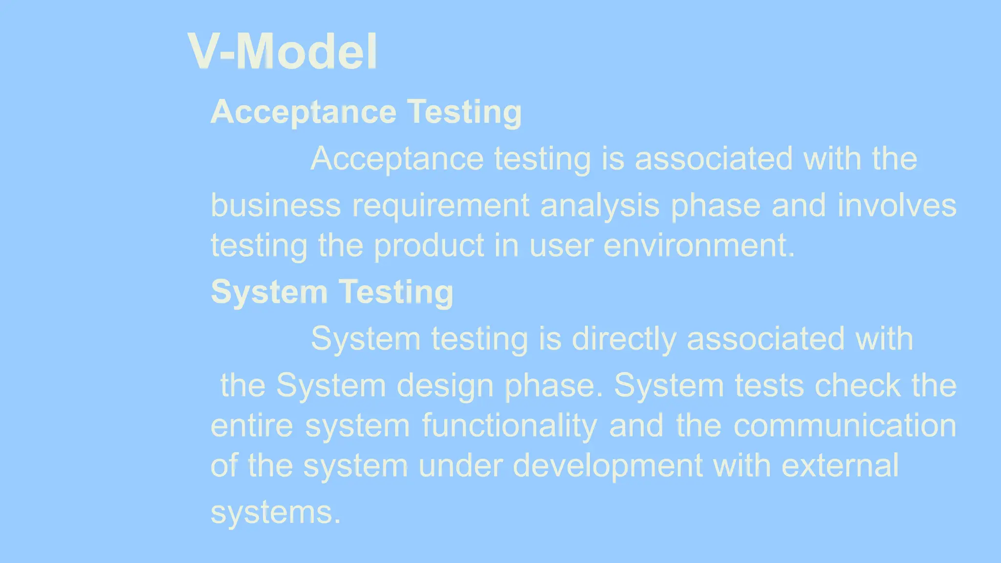 V-Model
Acceptance Testing
Acceptance testing is associated with the
business requirement analysis phase and involves
testing the product in user environment.
System Testing
System testing is directly associated with
the System design phase. System tests check the
entire system functionality and the communication
of the system under development with external
systems.
 