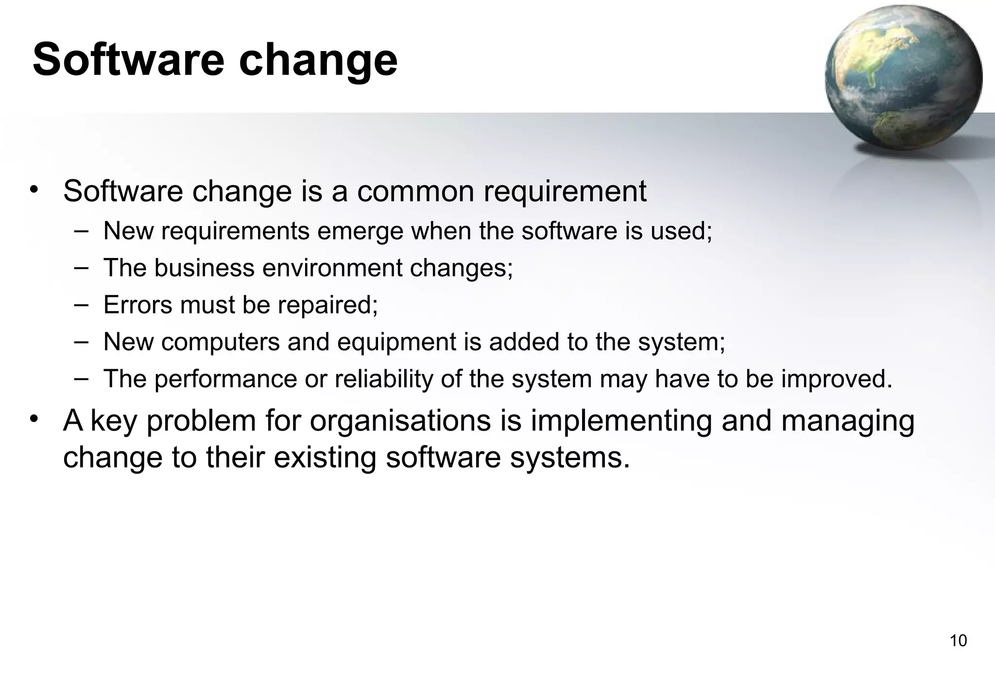 Software change

• Software change is a common requirement
   –   New requirements emerge when the software is used;
   –   The business environment changes;
   –   Errors must be repaired;
   –   New computers and equipment is added to the system;
   –   The performance or reliability of the system may have to be improved.
• A key problem for organisations is implementing and managing
  change to their existing software systems.




                                                                               10
 