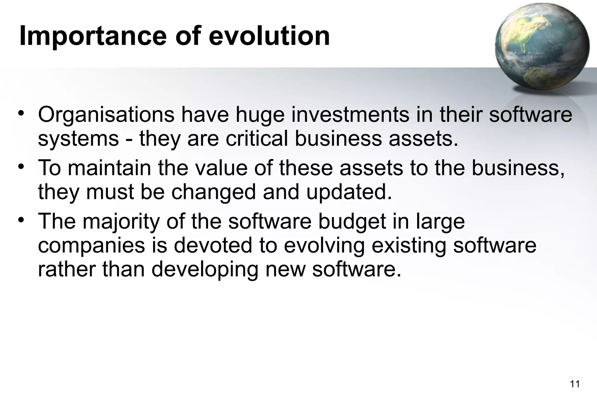 Importance of evolution

• Organisations have huge investments in their software
  systems - they are critical business assets.
• To maintain the value of these assets to the business,
  they must be changed and updated.
• The majority of the software budget in large
  companies is devoted to evolving existing software
  rather than developing new software.




                                                       11
 