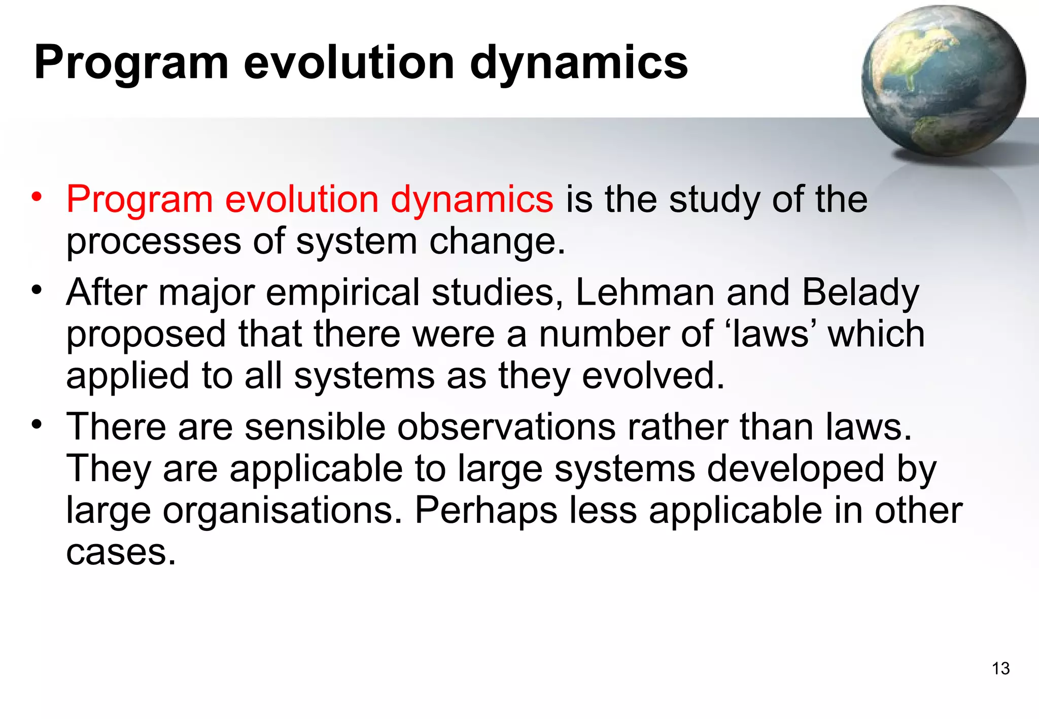 Program evolution dynamics

• Program evolution dynamics is the study of the
  processes of system change.
• After major empirical studies, Lehman and Belady
  proposed that there were a number of ‘laws’ which
  applied to all systems as they evolved.
• There are sensible observations rather than laws.
  They are applicable to large systems developed by
  large organisations. Perhaps less applicable in other
  cases.

                                                          13
 