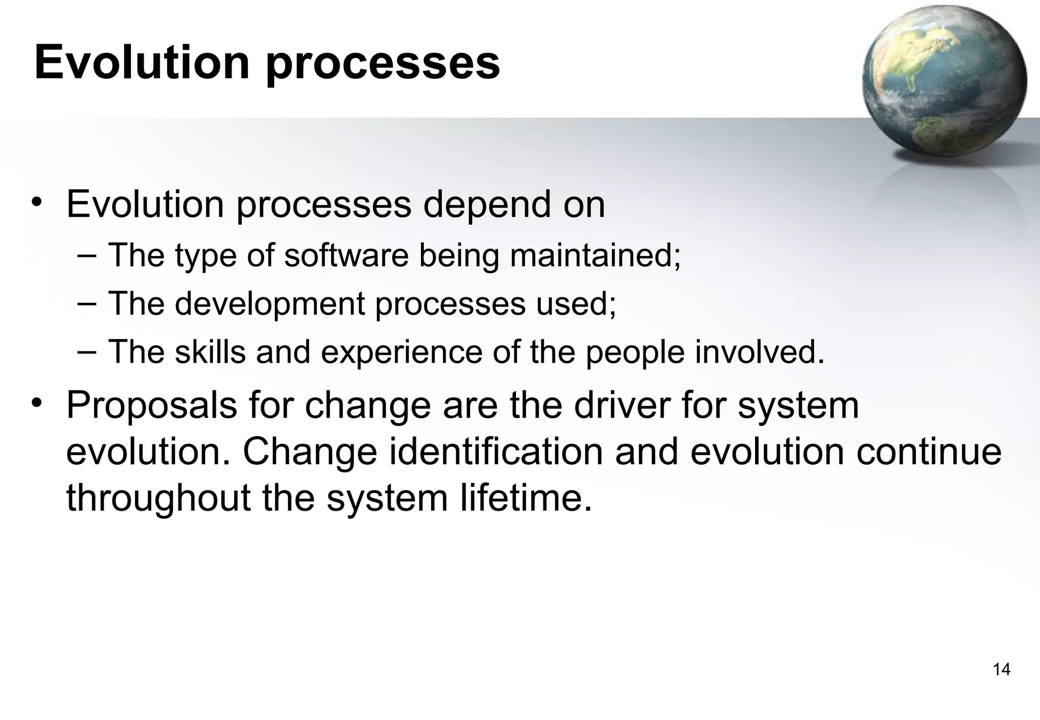 Evolution processes

• Evolution processes depend on
  – The type of software being maintained;
  – The development processes used;
  – The skills and experience of the people involved.
• Proposals for change are the driver for system
  evolution. Change identification and evolution continue
  throughout the system lifetime.



                                                        14
 