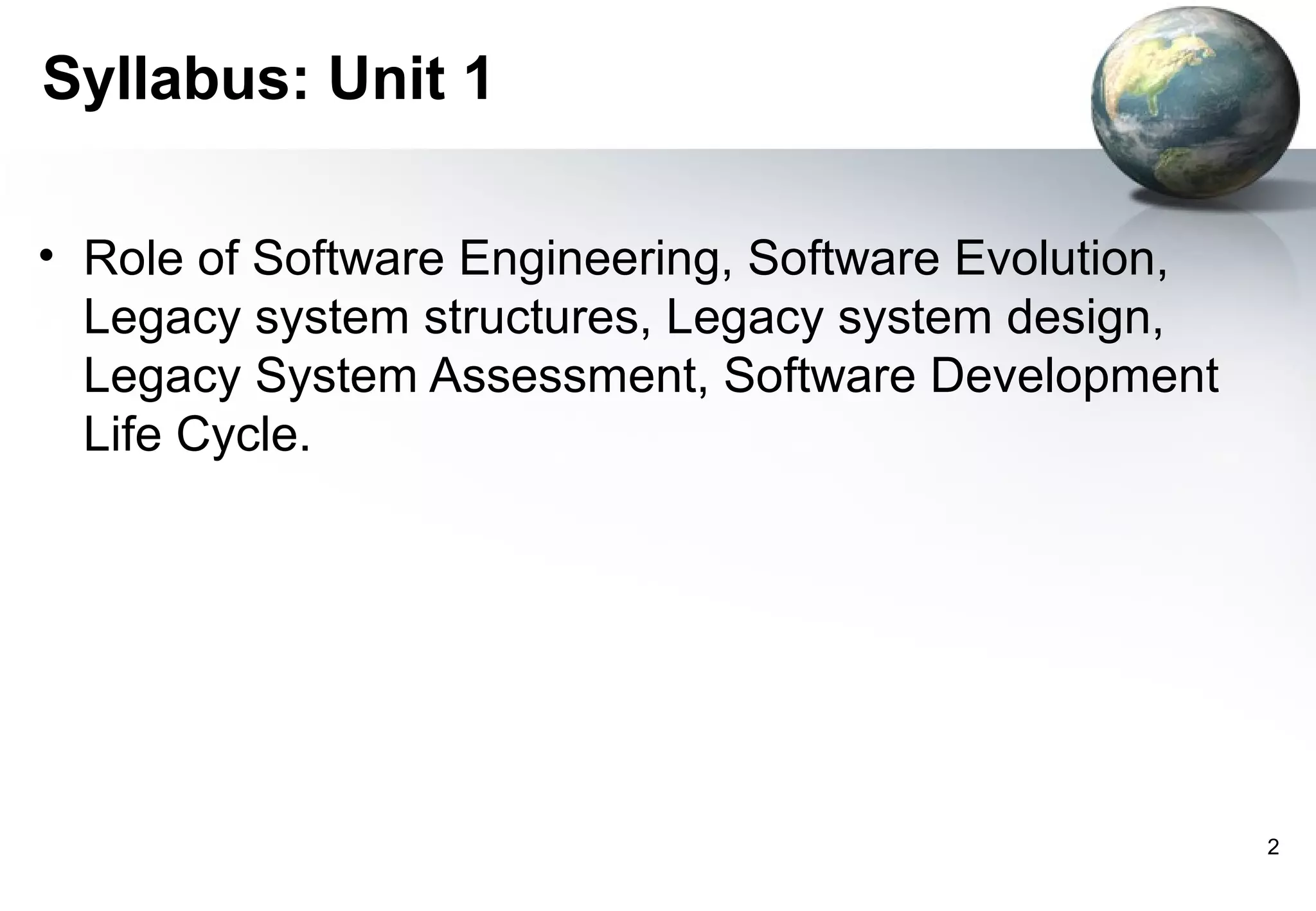 Syllabus: Unit 1

• Role of Software Engineering, Software Evolution,
  Legacy system structures, Legacy system design,
  Legacy System Assessment, Software Development
  Life Cycle.




                                                      2
 