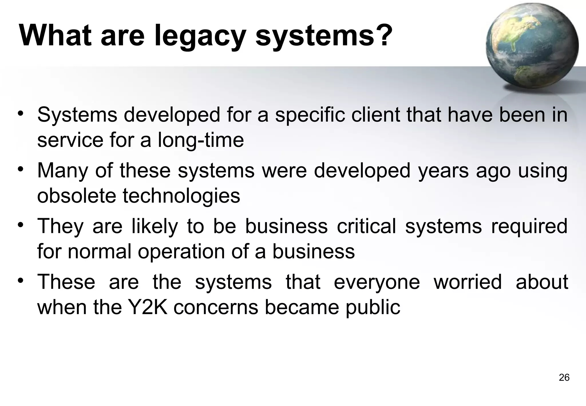 What are legacy systems?

• Systems developed for a specific client that have been in
  service for a long-time
• Many of these systems were developed years ago using
  obsolete technologies
• They are likely to be business critical systems required
  for normal operation of a business
• These are the systems that everyone worried about
  when the Y2K concerns became public


                                                         26
 