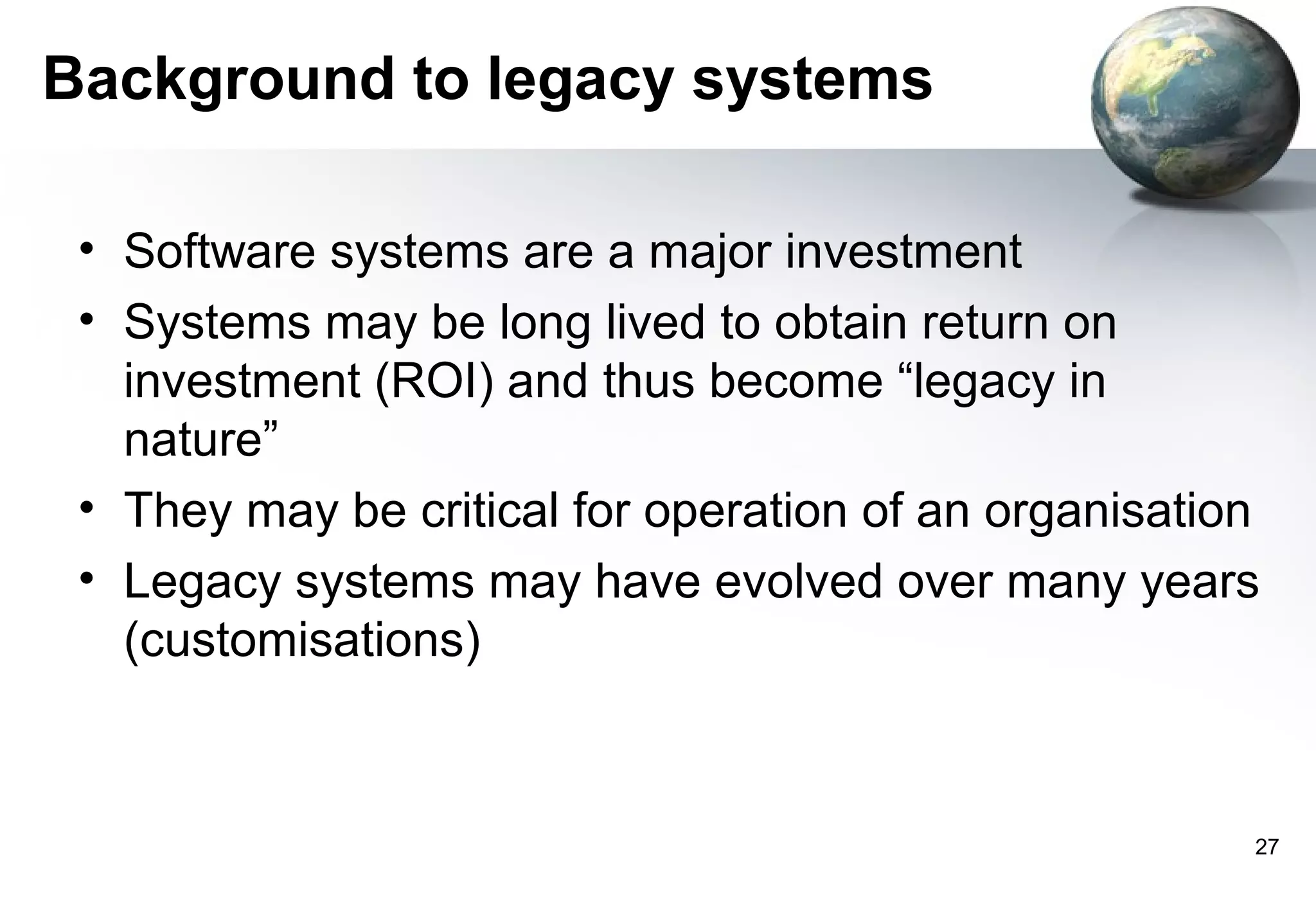 Background to legacy systems

 • Software systems are a major investment
 • Systems may be long lived to obtain return on
   investment (ROI) and thus become “legacy in
   nature”
 • They may be critical for operation of an organisation
 • Legacy systems may have evolved over many years
   (customisations)



                                                       27
 
