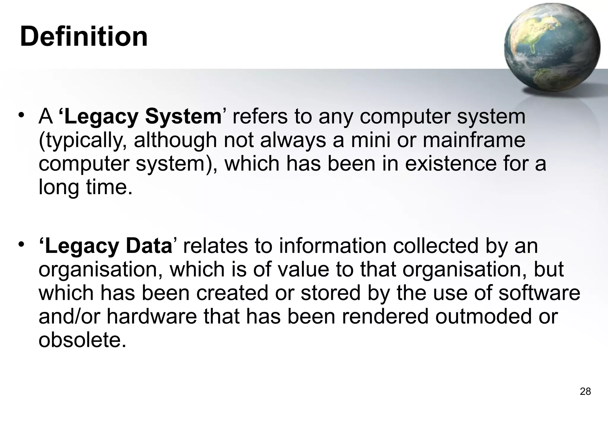 Definition

• A ‘Legacy System’ refers to any computer system
  (typically, although not always a mini or mainframe
  computer system), which has been in existence for a
  long time.

• ‘Legacy Data’ relates to information collected by an
  organisation, which is of value to that organisation, but
  which has been created or stored by the use of software
  and/or hardware that has been rendered outmoded or
  obsolete.

                                                          28
 