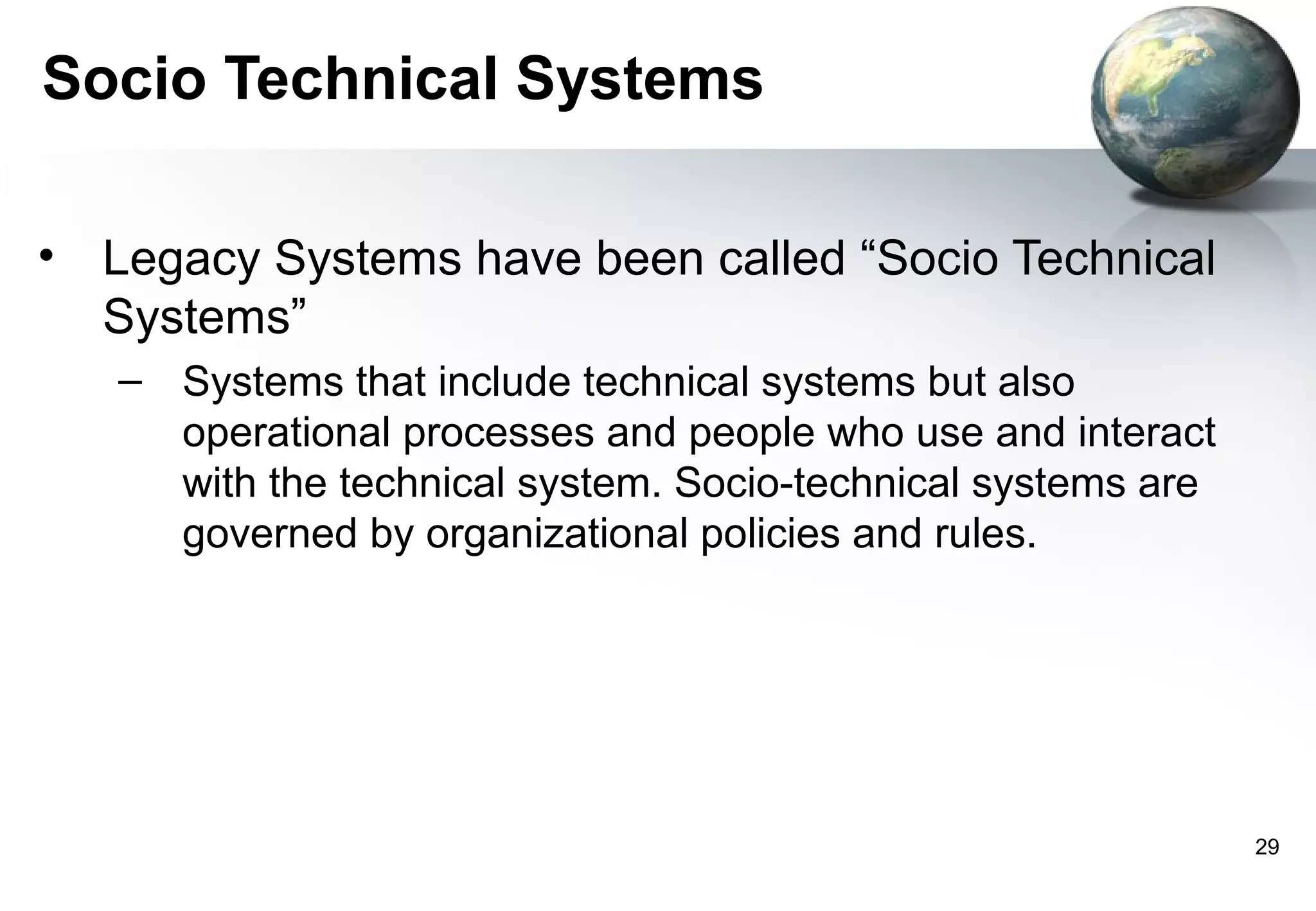 Socio Technical Systems

• Legacy Systems have been called “Socio Technical
  Systems”
   – Systems that include technical systems but also
     operational processes and people who use and interact
     with the technical system. Socio-technical systems are
     governed by organizational policies and rules.




                                                              29
 