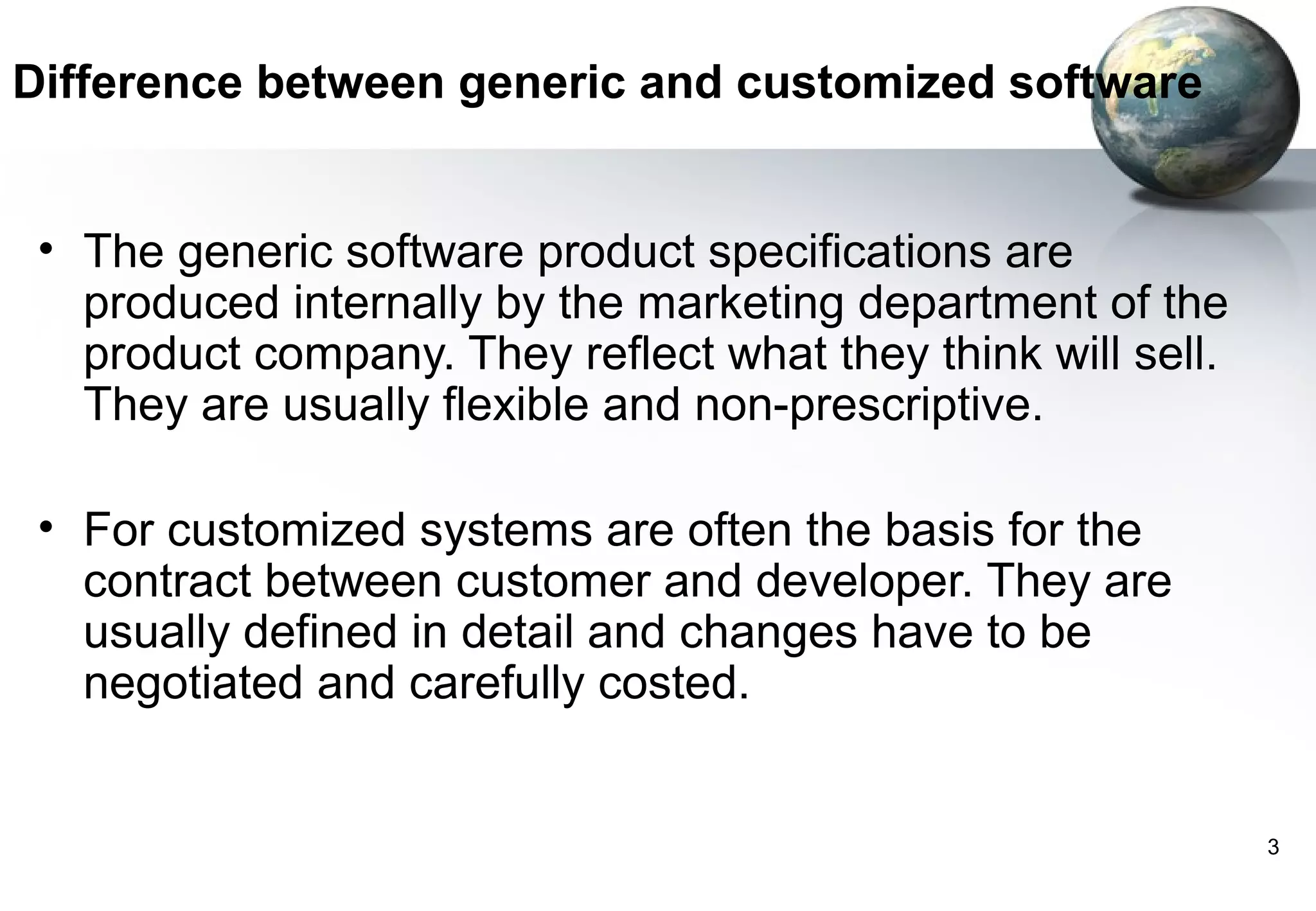 Difference between generic and customized software


 • The generic software product specifications are
   produced internally by the marketing department of the
   product company. They reflect what they think will sell.
   They are usually flexible and non-prescriptive.

 • For customized systems are often the basis for the
   contract between customer and developer. They are
   usually defined in detail and changes have to be
   negotiated and carefully costed.


                                                              3
 
