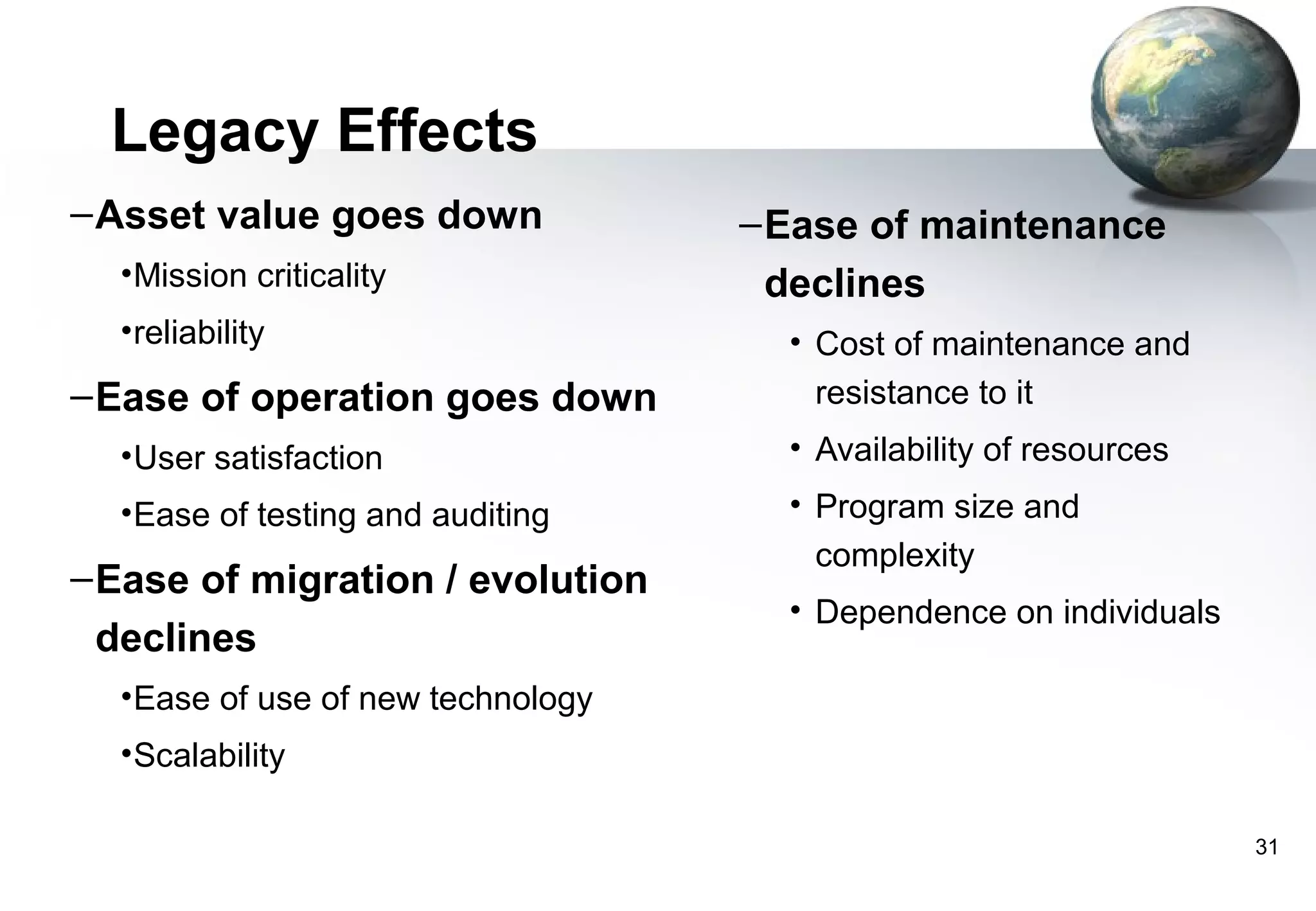Legacy Effects
– Asset value goes down             – Ease of maintenance
  • Mission criticality               declines
  • reliability                       • Cost of maintenance and
– Ease of operation goes down           resistance to it
  • User satisfaction                 • Availability of resources
  • Ease of testing and auditing      • Program size and
                                        complexity
– Ease of migration / evolution
                                      • Dependence on individuals
  declines
  • Ease of use of new technology
  • Scalability

                                                                    31
 