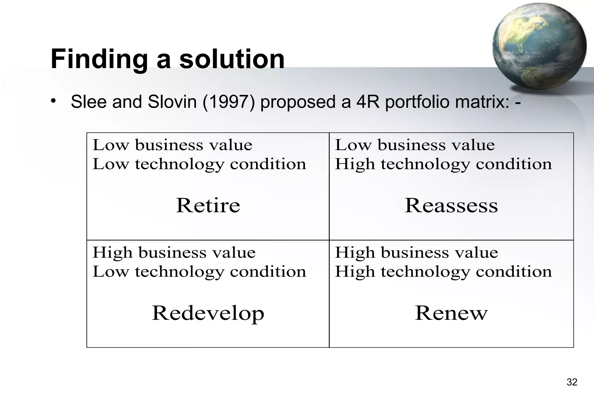 Finding a solution
• Slee and Slovin (1997) proposed a 4R portfolio matrix: -

     Low business value            Low business value
     Low technology condition      High technology condition

               Retire                      Reassess

     High business value           High business value
     Low technology condition      High technology condition

            Redevelop                       Renew


                                                               32
 