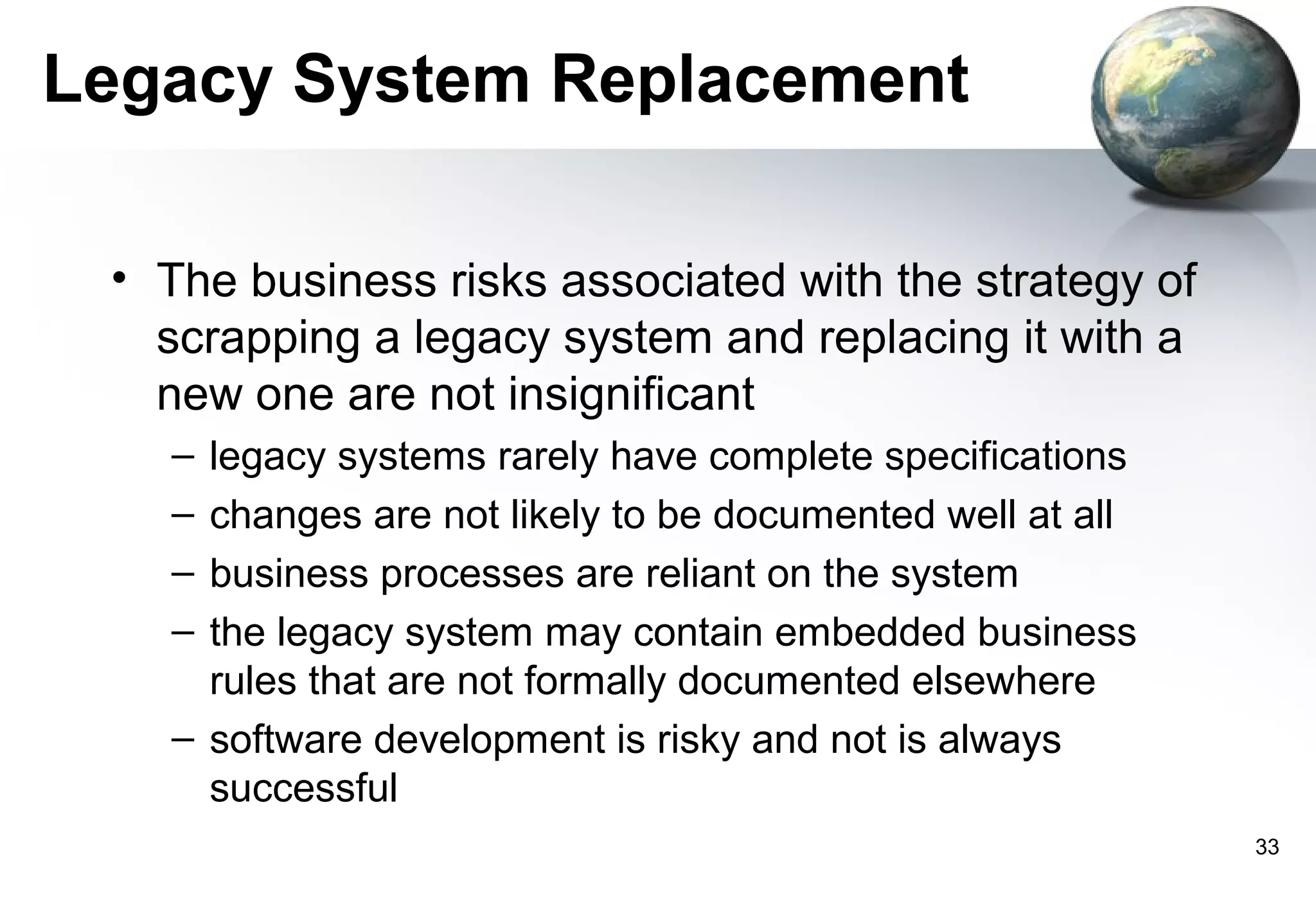 Legacy System Replacement

 • The business risks associated with the strategy of
   scrapping a legacy system and replacing it with a
   new one are not insignificant
   – legacy systems rarely have complete specifications
   – changes are not likely to be documented well at all
   – business processes are reliant on the system
   – the legacy system may contain embedded business
     rules that are not formally documented elsewhere
   – software development is risky and not is always
     successful
                                                           33
 