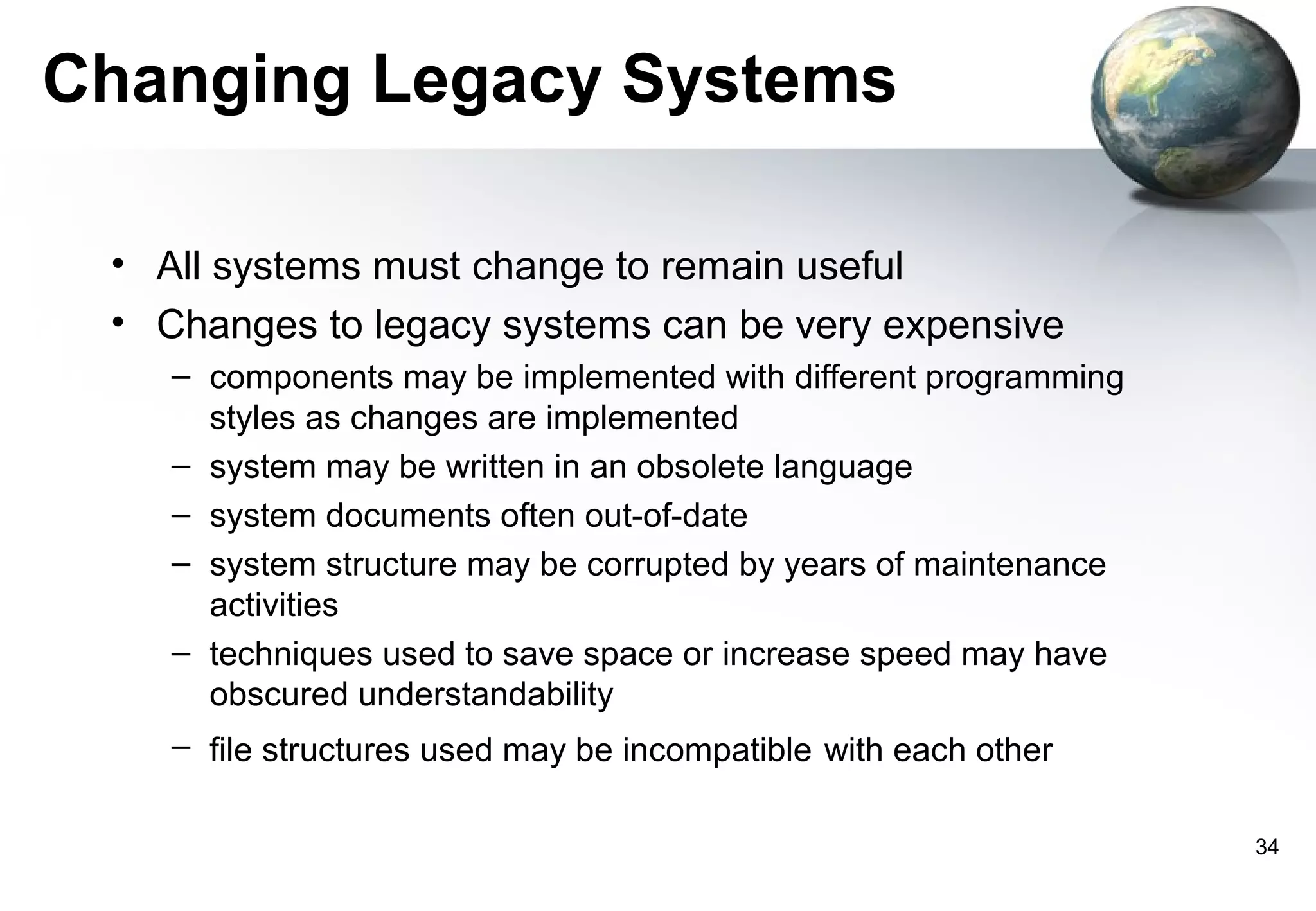 Changing Legacy Systems

 • All systems must change to remain useful
 • Changes to legacy systems can be very expensive
    – components may be implemented with different programming
      styles as changes are implemented
    – system may be written in an obsolete language
    – system documents often out-of-date
    – system structure may be corrupted by years of maintenance
      activities
    – techniques used to save space or increase speed may have
      obscured understandability
    – file structures used may be incompatible with each other

                                                                  34
 