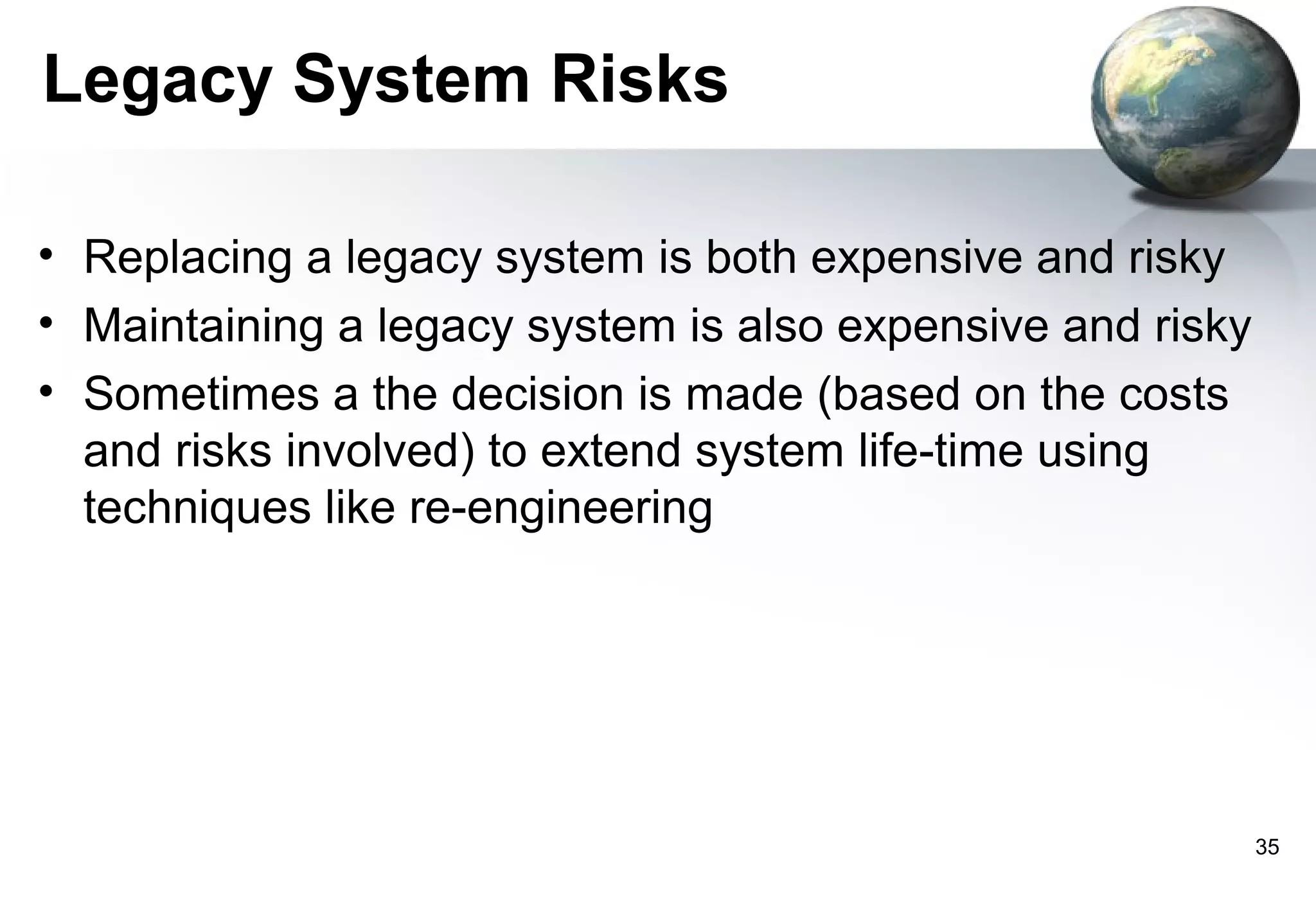 Legacy System Risks

• Replacing a legacy system is both expensive and risky
• Maintaining a legacy system is also expensive and risky
• Sometimes a the decision is made (based on the costs
  and risks involved) to extend system life-time using
  techniques like re-engineering




                                                            35
 