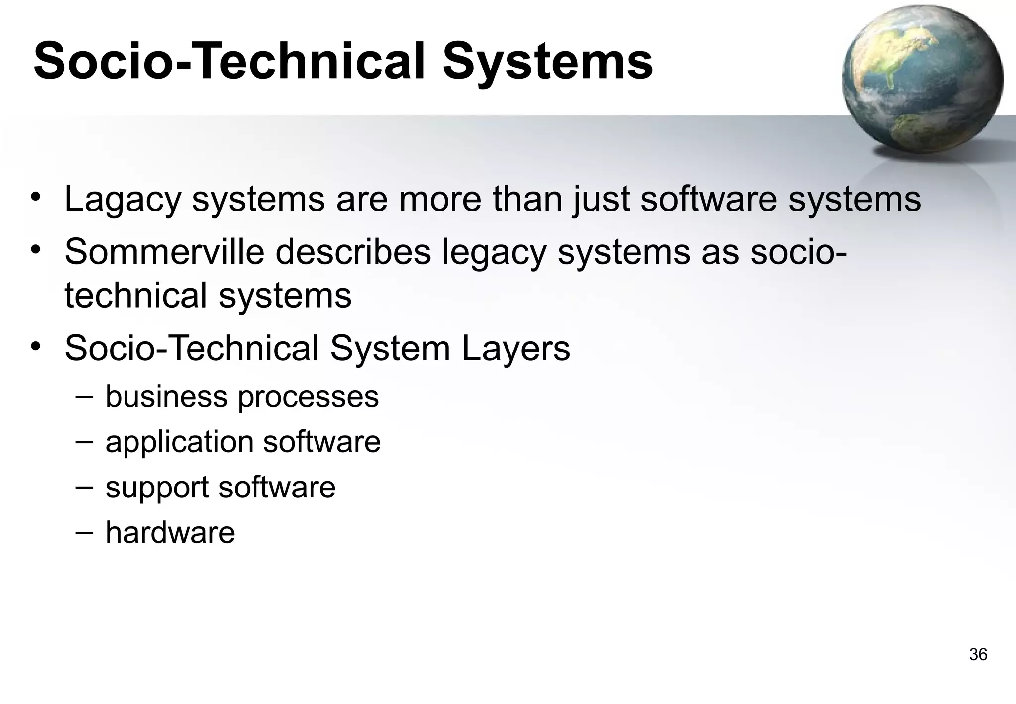 Socio-Technical Systems

• Lagacy systems are more than just software systems
• Sommerville describes legacy systems as socio-
  technical systems
• Socio-Technical System Layers
  –   business processes
  –   application software
  –   support software
  –   hardware


                                                       36
 