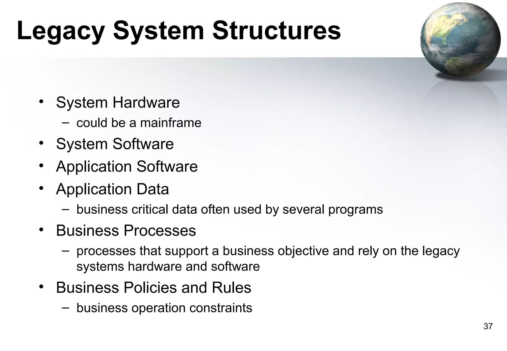 Legacy System Structures

 • System Hardware
    – could be a mainframe
 • System Software
 • Application Software
 • Application Data
    – business critical data often used by several programs
 • Business Processes
    – processes that support a business objective and rely on the legacy
      systems hardware and software
 • Business Policies and Rules
    – business operation constraints
                                                                           37
 