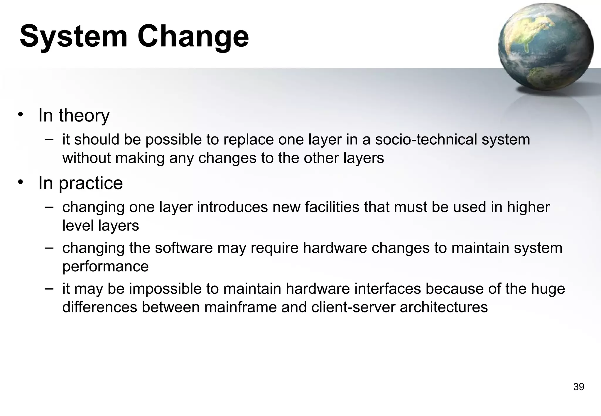 System Change

• In theory
   – it should be possible to replace one layer in a socio-technical system
     without making any changes to the other layers
• In practice
   – changing one layer introduces new facilities that must be used in higher
     level layers
   – changing the software may require hardware changes to maintain system
     performance
   – it may be impossible to maintain hardware interfaces because of the huge
     differences between mainframe and client-server architectures




                                                                                39
 
