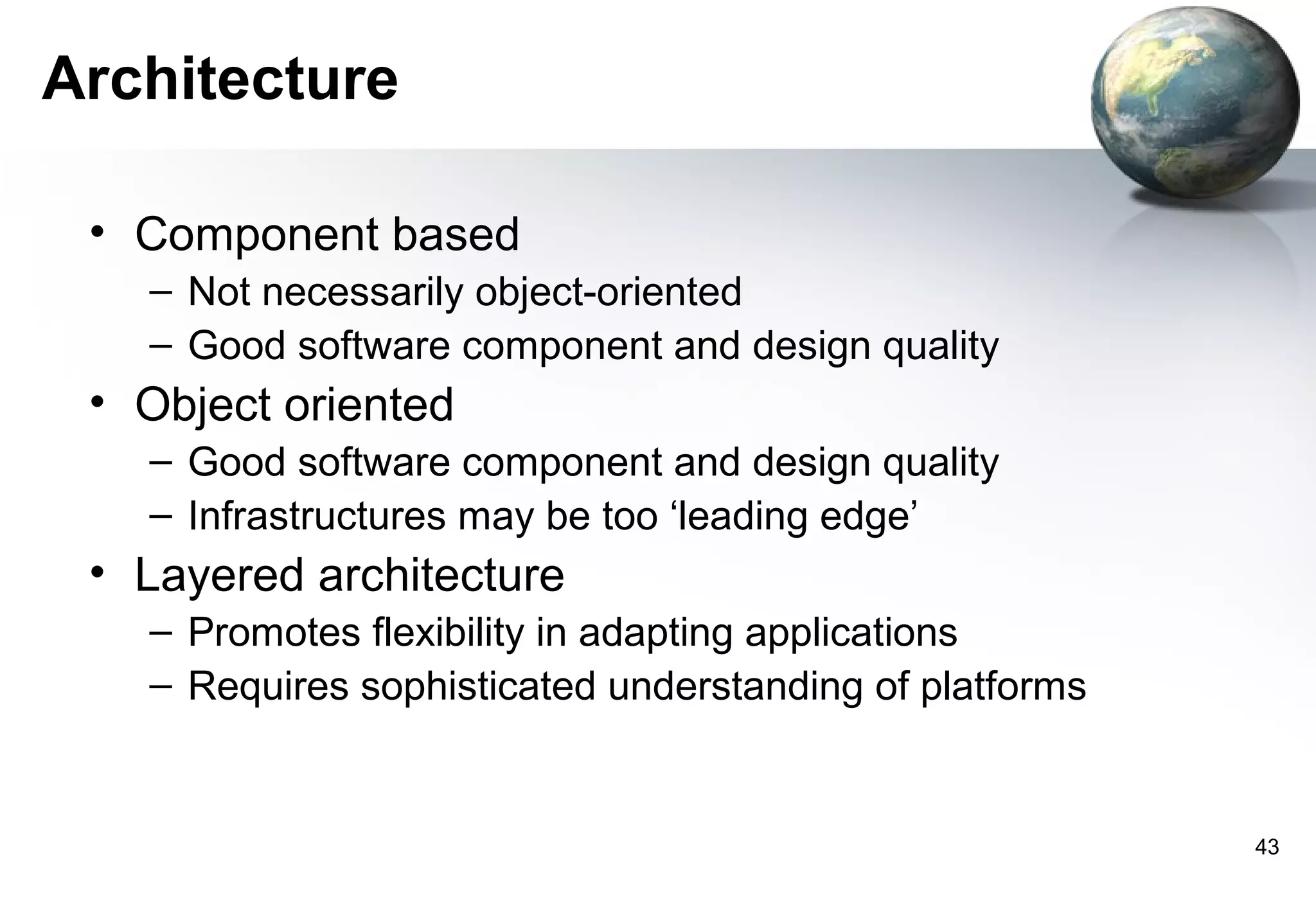 Architecture

 • Component based
   – Not necessarily object-oriented
   – Good software component and design quality
 • Object oriented
   – Good software component and design quality
   – Infrastructures may be too ‘leading edge’
 • Layered architecture
   – Promotes flexibility in adapting applications
   – Requires sophisticated understanding of platforms


                                                         43
 