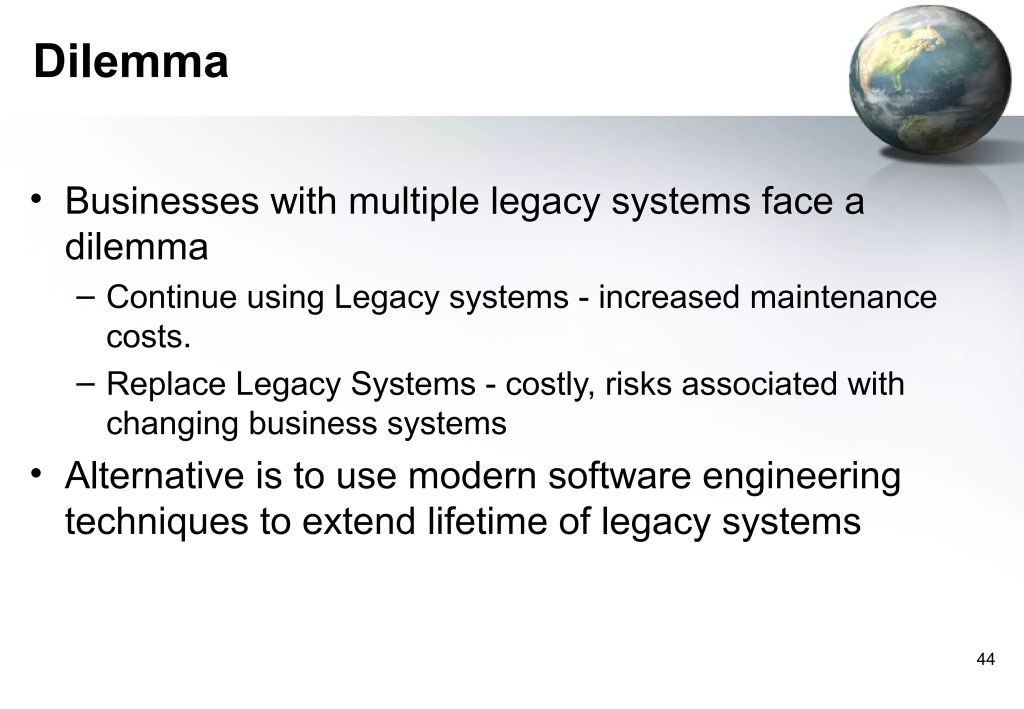 Dilemma

• Businesses with multiple legacy systems face a
  dilemma
  – Continue using Legacy systems - increased maintenance
    costs.
  – Replace Legacy Systems - costly, risks associated with
    changing business systems
• Alternative is to use modern software engineering
  techniques to extend lifetime of legacy systems


                                                             44
 