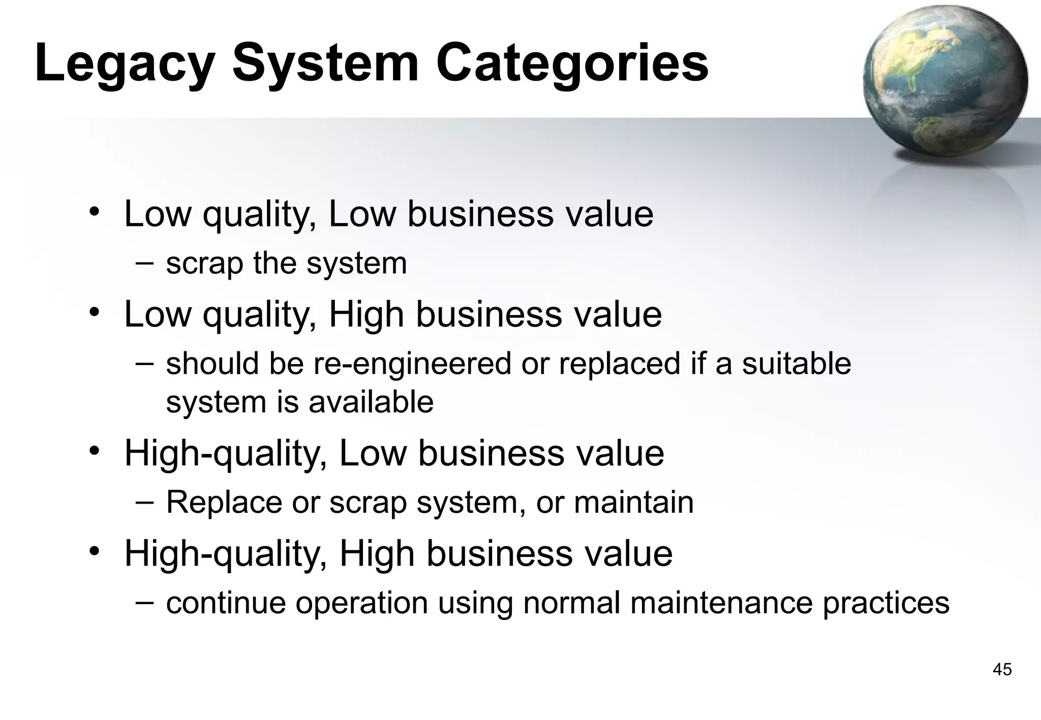 Legacy System Categories

 • Low quality, Low business value
   – scrap the system
 • Low quality, High business value
   – should be re-engineered or replaced if a suitable
     system is available
 • High-quality, Low business value
   – Replace or scrap system, or maintain
 • High-quality, High business value
   – continue operation using normal maintenance practices
                                                             45
 