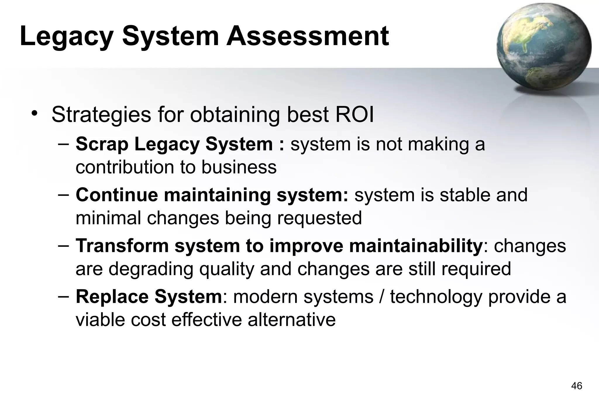 Legacy System Assessment

• Strategies for obtaining best ROI
  – Scrap Legacy System : system is not making a
    contribution to business
  – Continue maintaining system: system is stable and
    minimal changes being requested
  – Transform system to improve maintainability: changes
    are degrading quality and changes are still required
  – Replace System: modern systems / technology provide a
    viable cost effective alternative


                                                            46
 