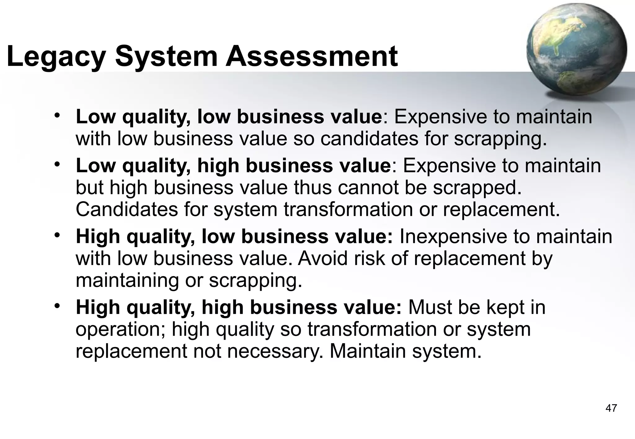 Legacy System Assessment
  • Low quality, low business value: Expensive to maintain
    with low business value so candidates for scrapping.
  • Low quality, high business value: Expensive to maintain
    but high business value thus cannot be scrapped.
    Candidates for system transformation or replacement.
  • High quality, low business value: Inexpensive to maintain
    with low business value. Avoid risk of replacement by
    maintaining or scrapping.
  • High quality, high business value: Must be kept in
    operation; high quality so transformation or system
    replacement not necessary. Maintain system.

                                                            47
 