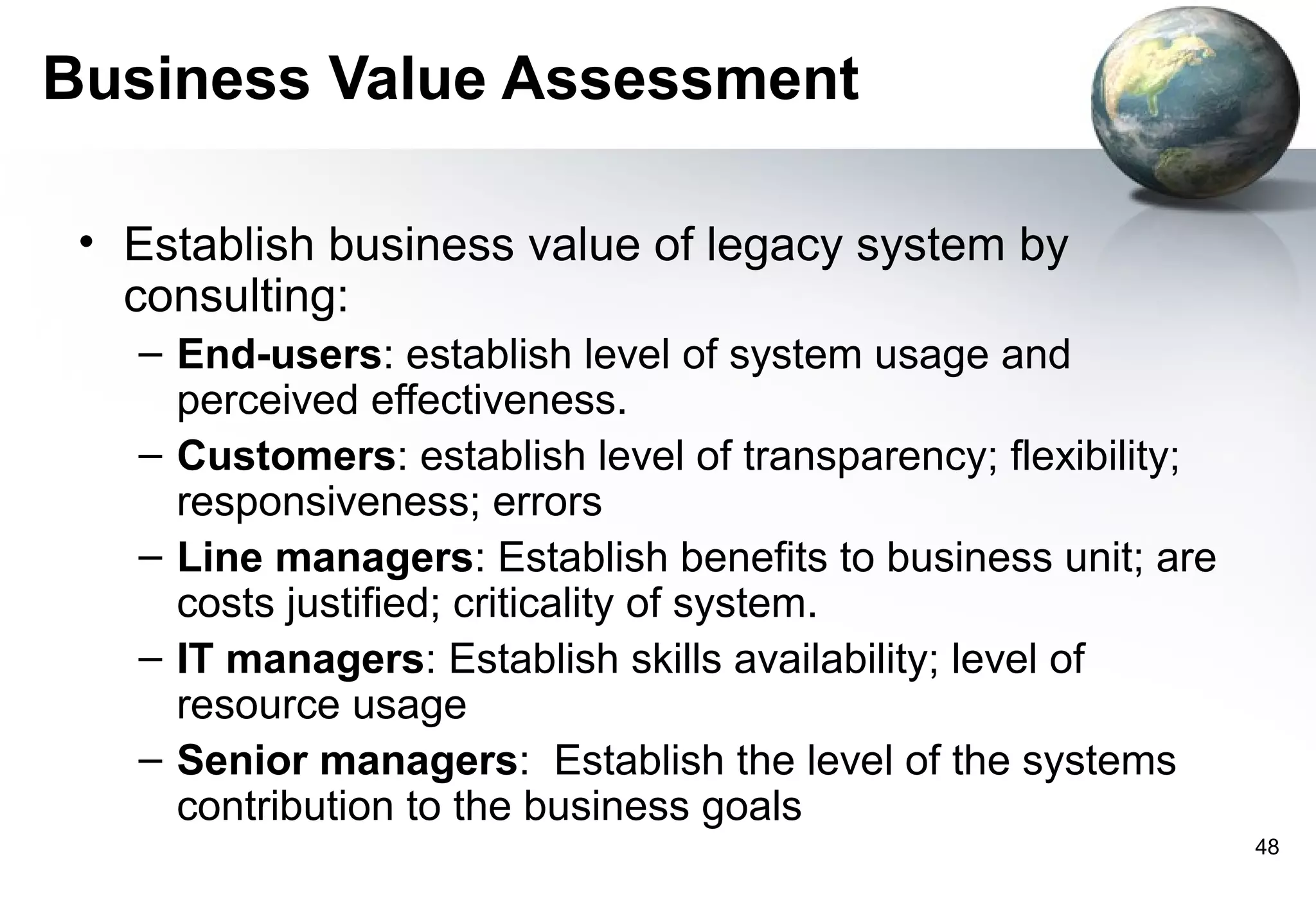 Business Value Assessment

 • Establish business value of legacy system by
   consulting:
   – End-users: establish level of system usage and
     perceived effectiveness.
   – Customers: establish level of transparency; flexibility;
     responsiveness; errors
   – Line managers: Establish benefits to business unit; are
     costs justified; criticality of system.
   – IT managers: Establish skills availability; level of
     resource usage
   – Senior managers: Establish the level of the systems
     contribution to the business goals
                                                                48
 