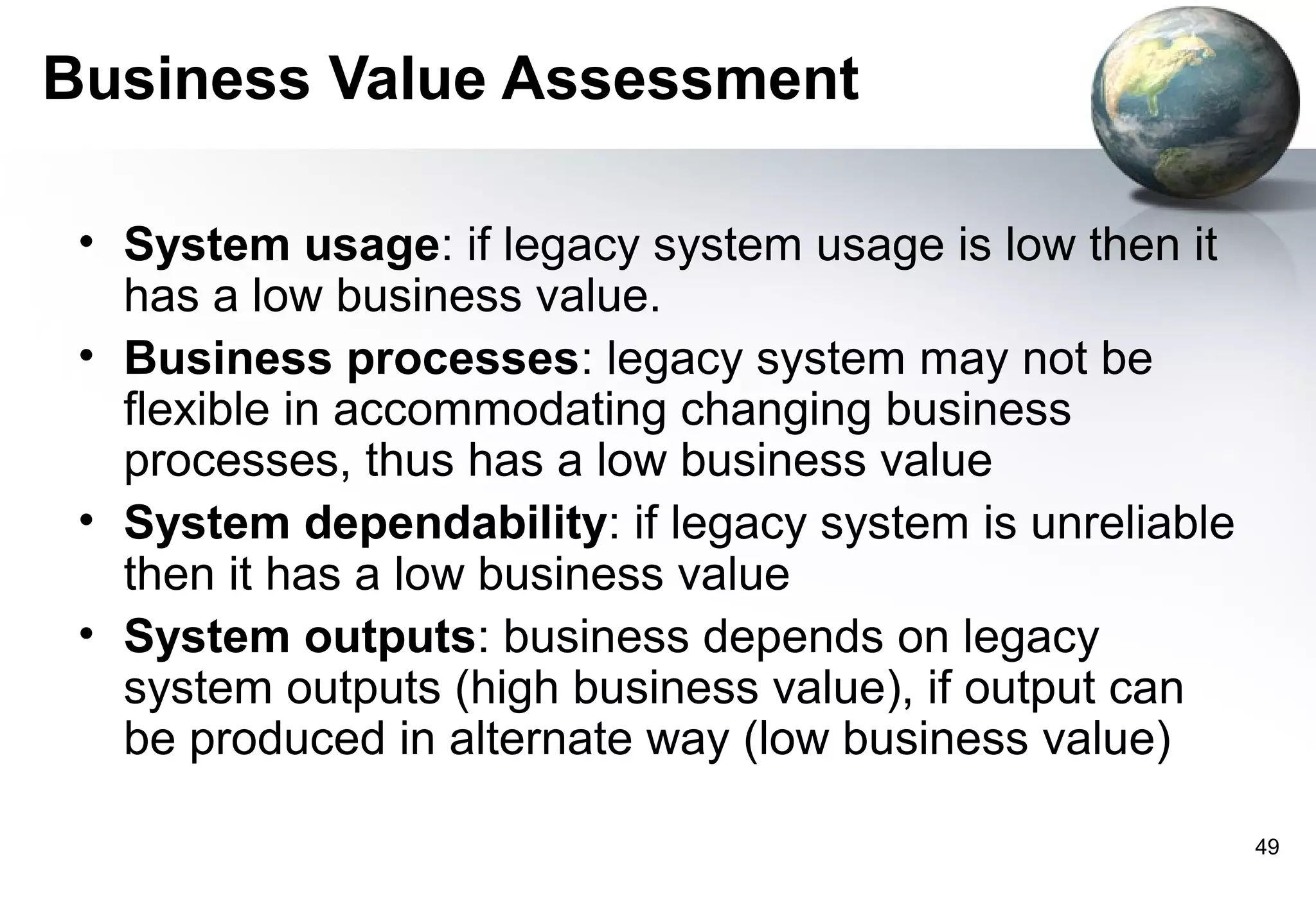 Business Value Assessment

 • System usage: if legacy system usage is low then it
   has a low business value.
 • Business processes: legacy system may not be
   flexible in accommodating changing business
   processes, thus has a low business value
 • System dependability: if legacy system is unreliable
   then it has a low business value
 • System outputs: business depends on legacy
   system outputs (high business value), if output can
   be produced in alternate way (low business value)

                                                          49
 