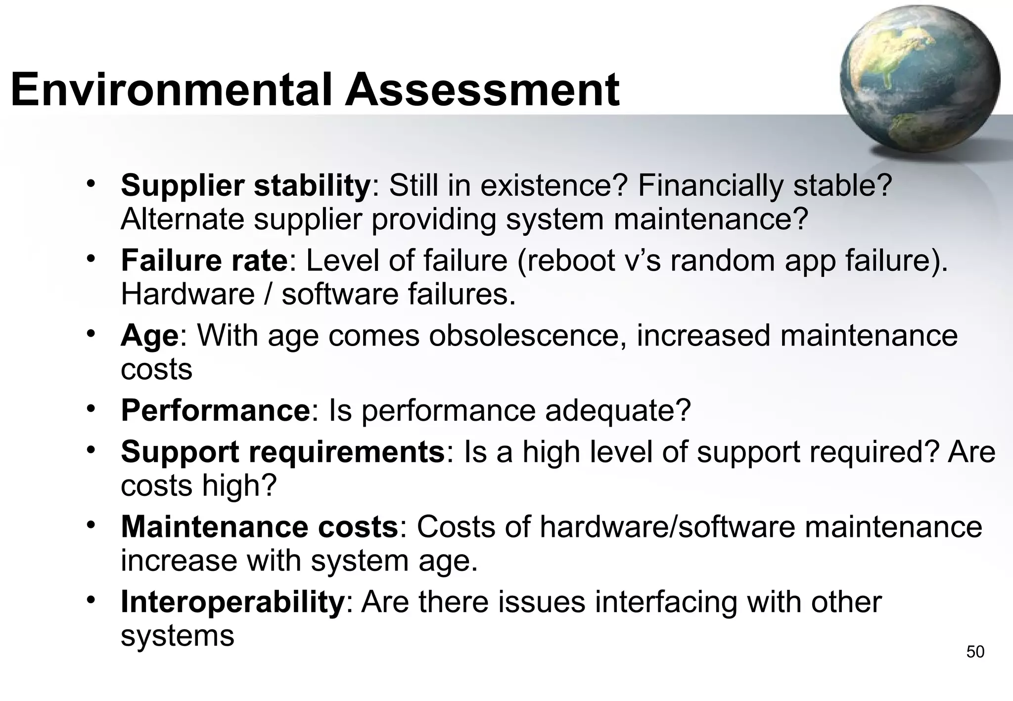 Environmental Assessment
  • Supplier stability: Still in existence? Financially stable?
    Alternate supplier providing system maintenance?
  • Failure rate: Level of failure (reboot v’s random app failure).
    Hardware / software failures.
  • Age: With age comes obsolescence, increased maintenance
    costs
  • Performance: Is performance adequate?
  • Support requirements: Is a high level of support required? Are
    costs high?
  • Maintenance costs: Costs of hardware/software maintenance
    increase with system age.
  • Interoperability: Are there issues interfacing with other
    systems                                                         50
 
