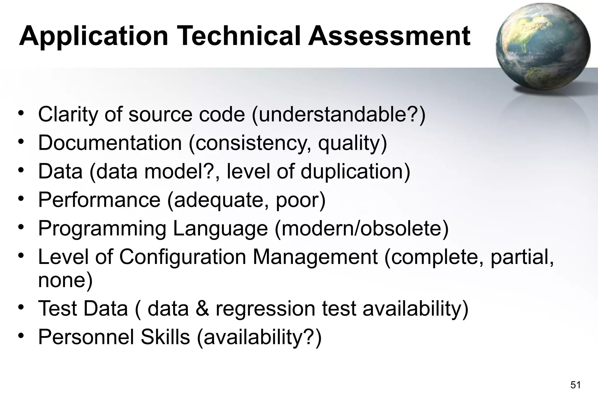 Application Technical Assessment

• Clarity of source code (understandable?)
• Documentation (consistency, quality)
• Data (data model?, level of duplication)
• Performance (adequate, poor)
• Programming Language (modern/obsolete)
• Level of Configuration Management (complete, partial,
  none)
• Test Data ( data & regression test availability)
• Personnel Skills (availability?)

                                                          51
 
