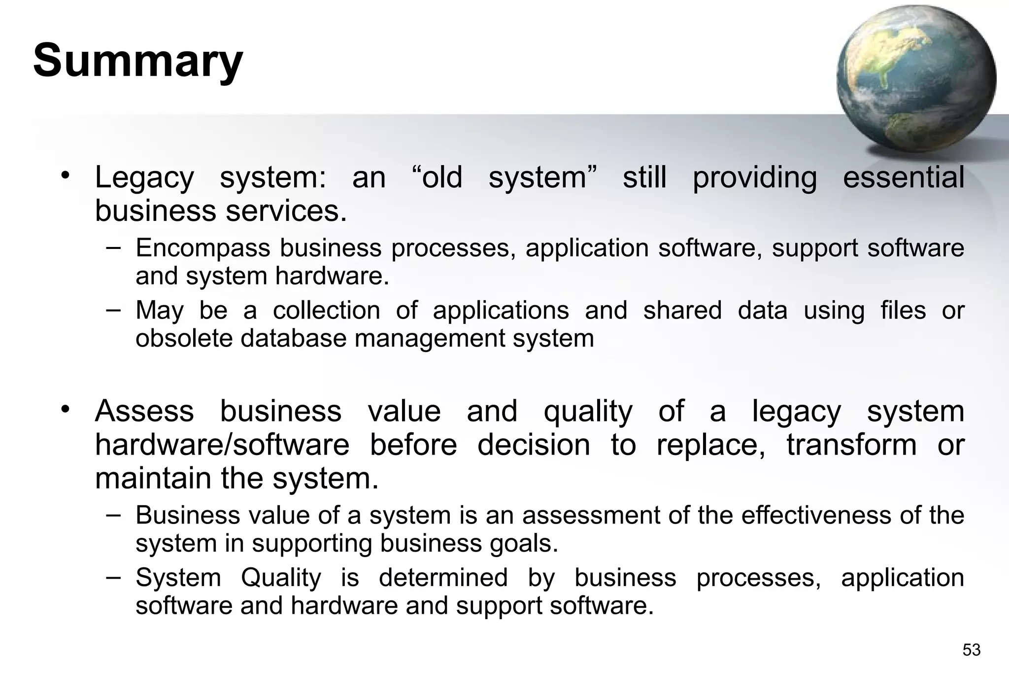 Summary

• Legacy system: an “old system” still providing essential
  business services.
   – Encompass business processes, application software, support software
     and system hardware.
   – May be a collection of applications and shared data using files or
     obsolete database management system

• Assess business value and quality of a legacy system
  hardware/software before decision to replace, transform or
  maintain the system.
   – Business value of a system is an assessment of the effectiveness of the
     system in supporting business goals.
   – System Quality is determined by business processes, application
     software and hardware and support software.
                                                                           53
 