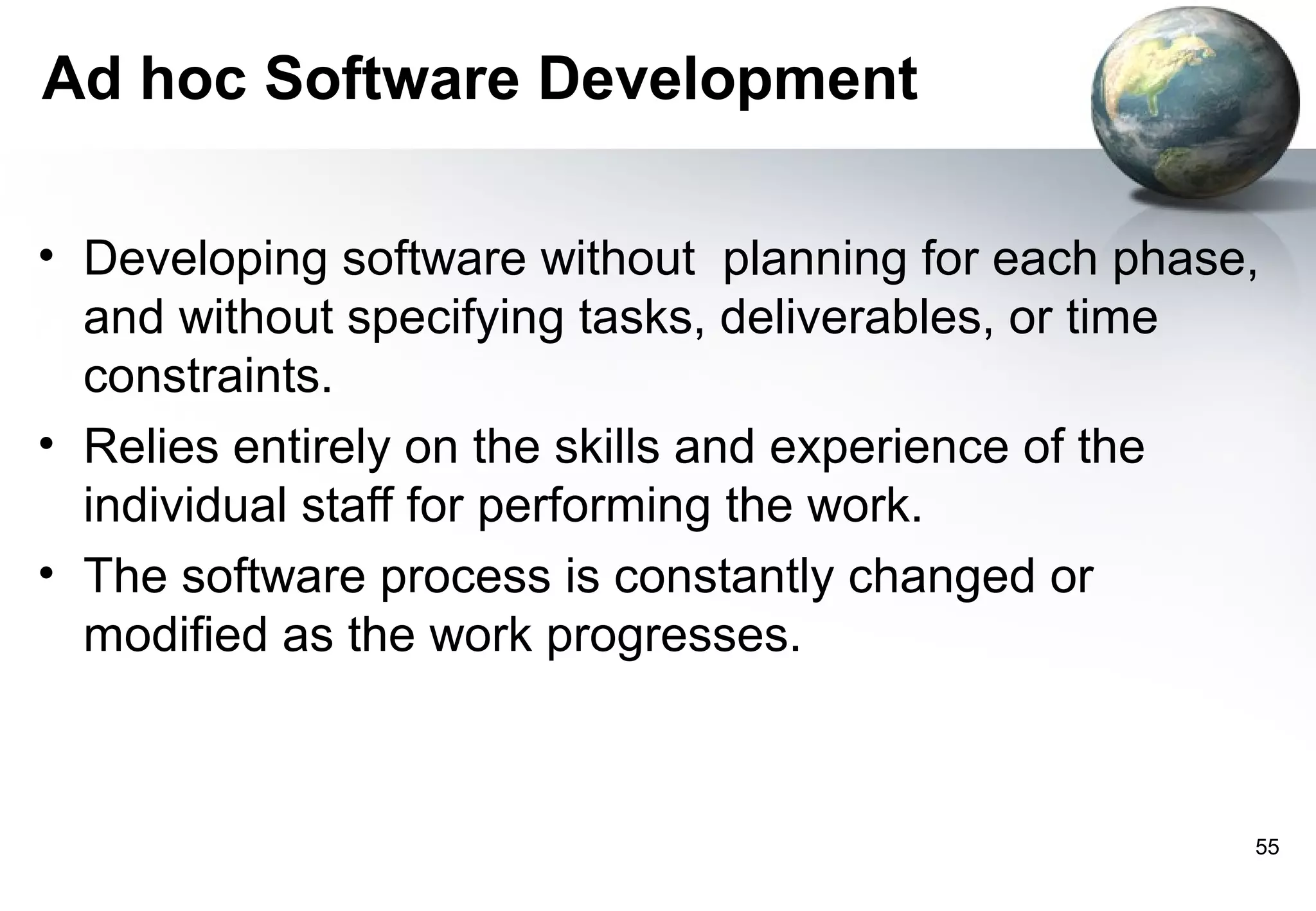 Ad hoc Software Development

• Developing software without planning for each phase,
  and without specifying tasks, deliverables, or time
  constraints.
• Relies entirely on the skills and experience of the
  individual staff for performing the work.
• The software process is constantly changed or
  modified as the work progresses.



                                                     55
 