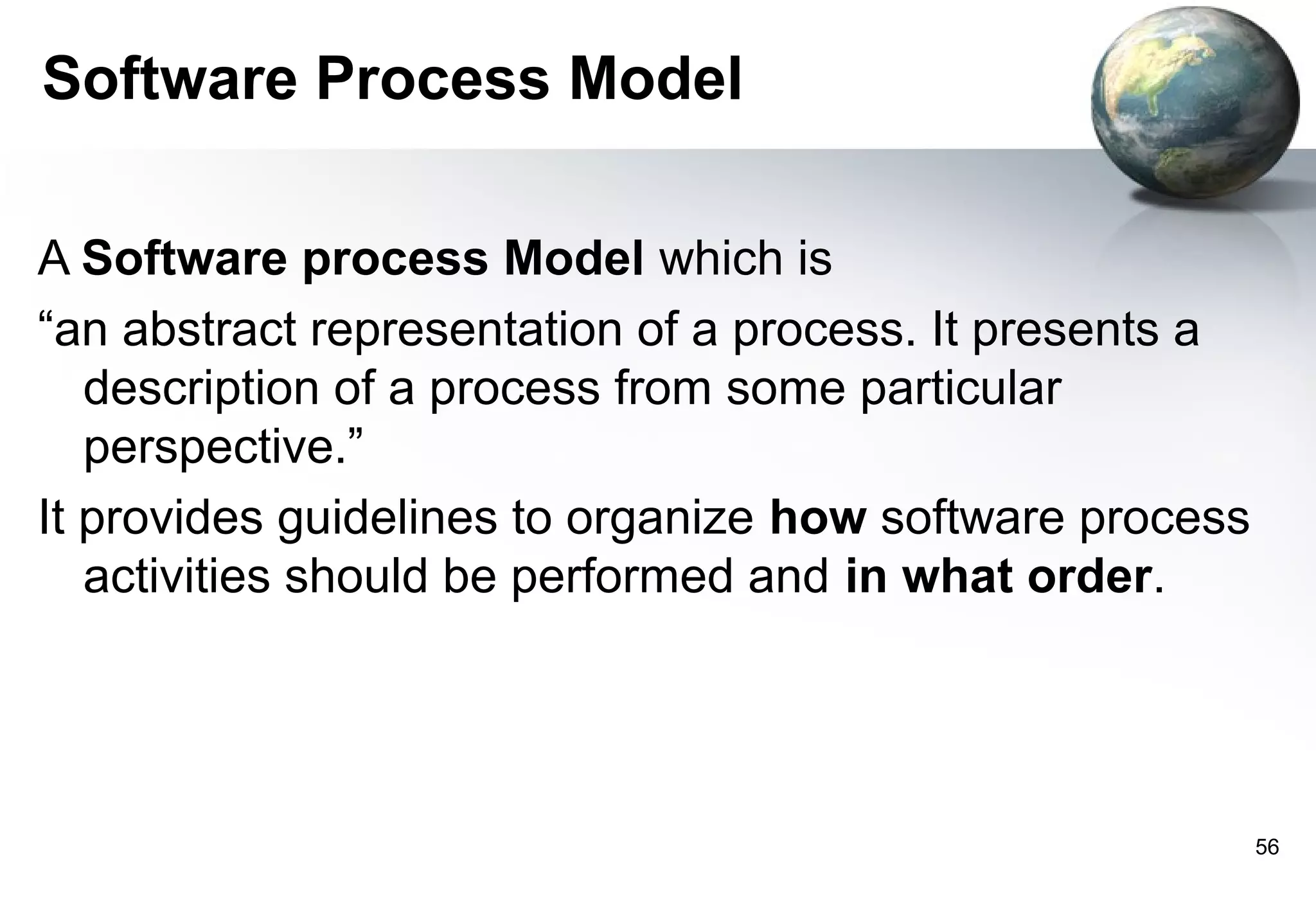 Software Process Model

A Software process Model which is
“an abstract representation of a process. It presents a
   description of a process from some particular
   perspective.”
It provides guidelines to organize how software process
   activities should be performed and in what order.




                                                          56
 