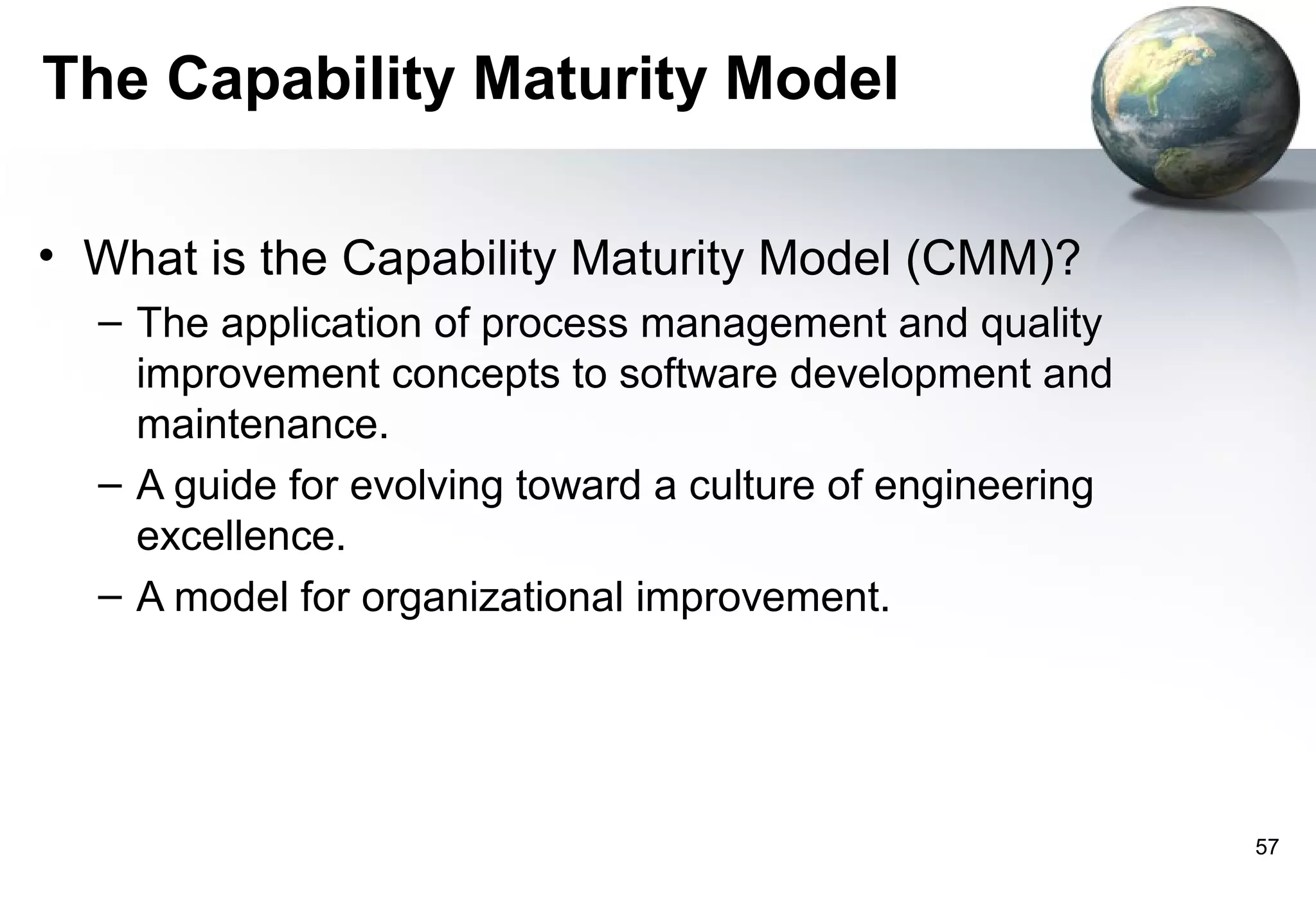 The Capability Maturity Model

• What is the Capability Maturity Model (CMM)?
  – The application of process management and quality
    improvement concepts to software development and
    maintenance.
  – A guide for evolving toward a culture of engineering
    excellence.
  – A model for organizational improvement.




                                                           57
 