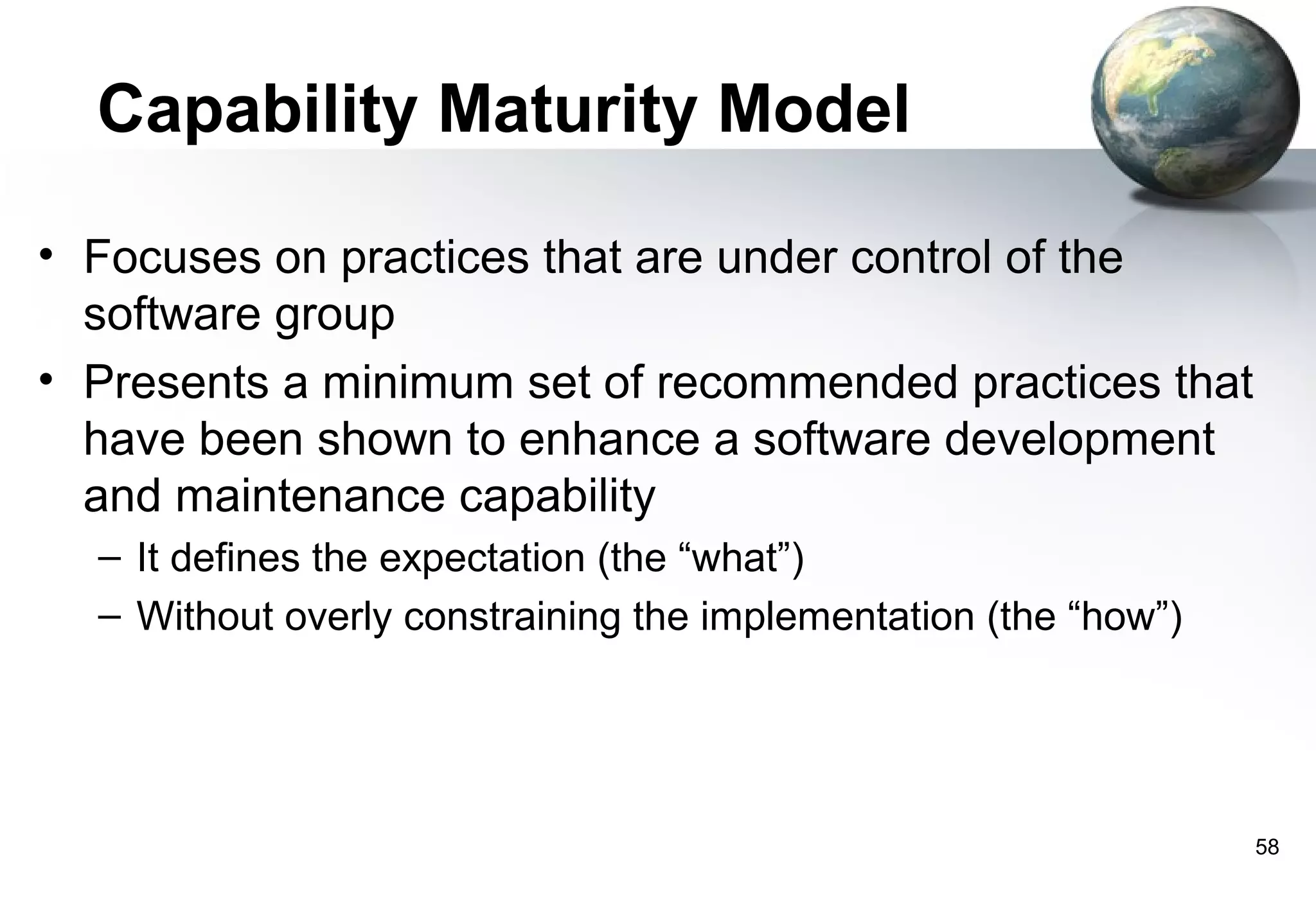Capability Maturity Model

• Focuses on practices that are under control of the
  software group
• Presents a minimum set of recommended practices that
  have been shown to enhance a software development
  and maintenance capability
  – It defines the expectation (the “what”)
  – Without overly constraining the implementation (the “how”)




                                                                 58
 
