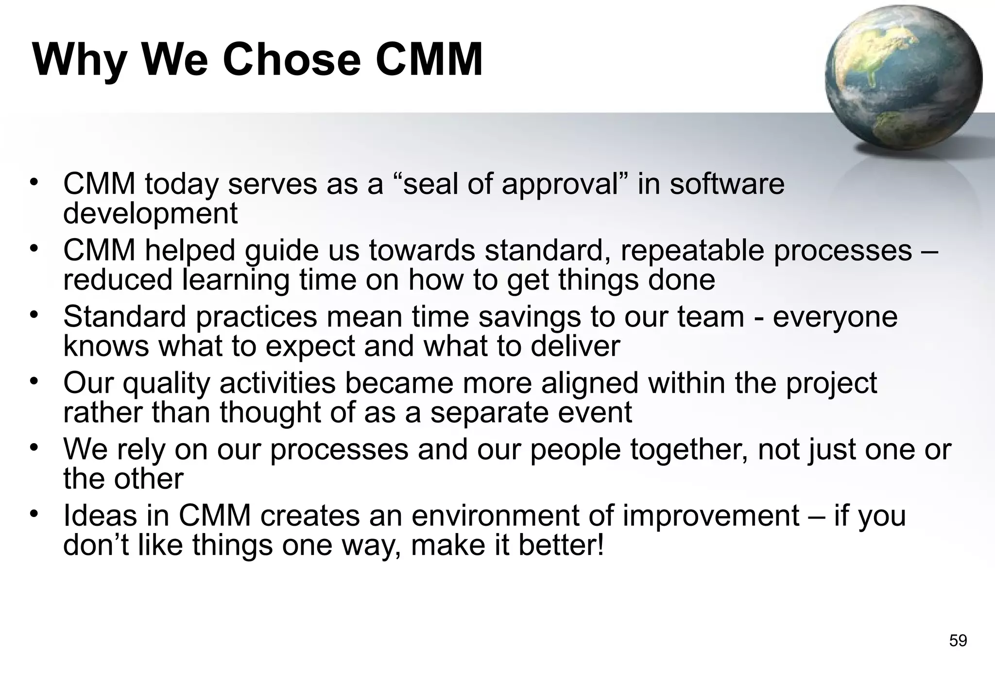 Why We Chose CMM

• CMM today serves as a “seal of approval” in software
  development
• CMM helped guide us towards standard, repeatable processes –
  reduced learning time on how to get things done
• Standard practices mean time savings to our team - everyone
  knows what to expect and what to deliver
• Our quality activities became more aligned within the project
  rather than thought of as a separate event
• We rely on our processes and our people together, not just one or
  the other
• Ideas in CMM creates an environment of improvement – if you
  don’t like things one way, make it better!

                                                                  59
 