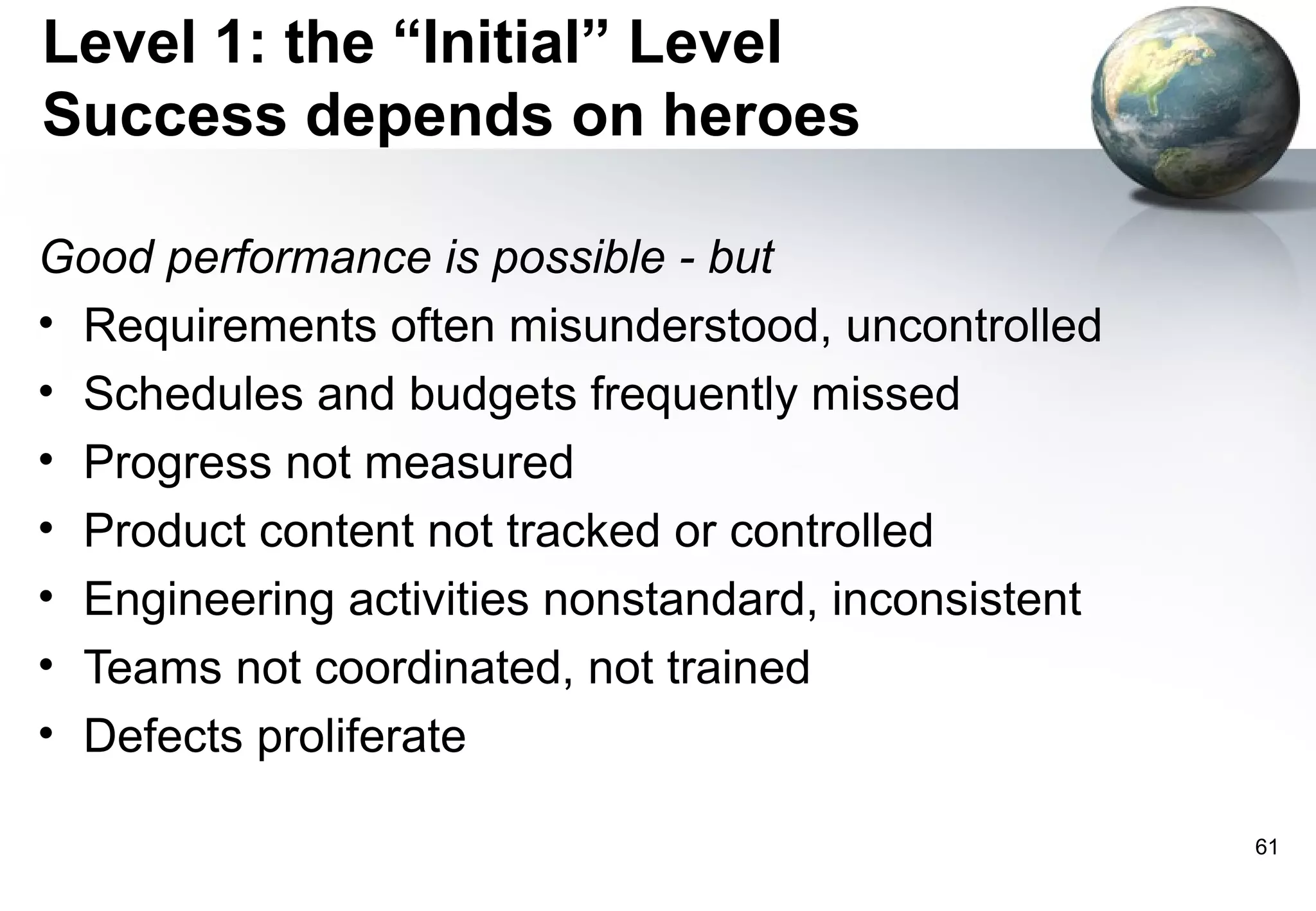 Level 1: the “Initial” Level
Success depends on heroes

Good performance is possible - but
• Requirements often misunderstood, uncontrolled
• Schedules and budgets frequently missed
• Progress not measured
• Product content not tracked or controlled
• Engineering activities nonstandard, inconsistent
• Teams not coordinated, not trained
• Defects proliferate

                                                     61
 