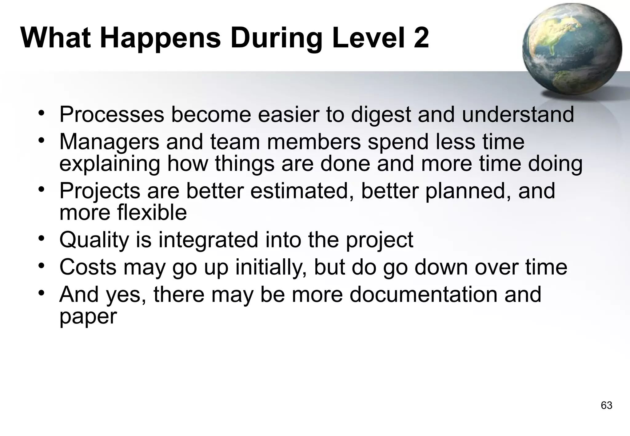 What Happens During Level 2

 • Processes become easier to digest and understand
 • Managers and team members spend less time
   explaining how things are done and more time doing
 • Projects are better estimated, better planned, and
   more flexible
 • Quality is integrated into the project
 • Costs may go up initially, but do go down over time
 • And yes, there may be more documentation and
   paper


                                                         63
 