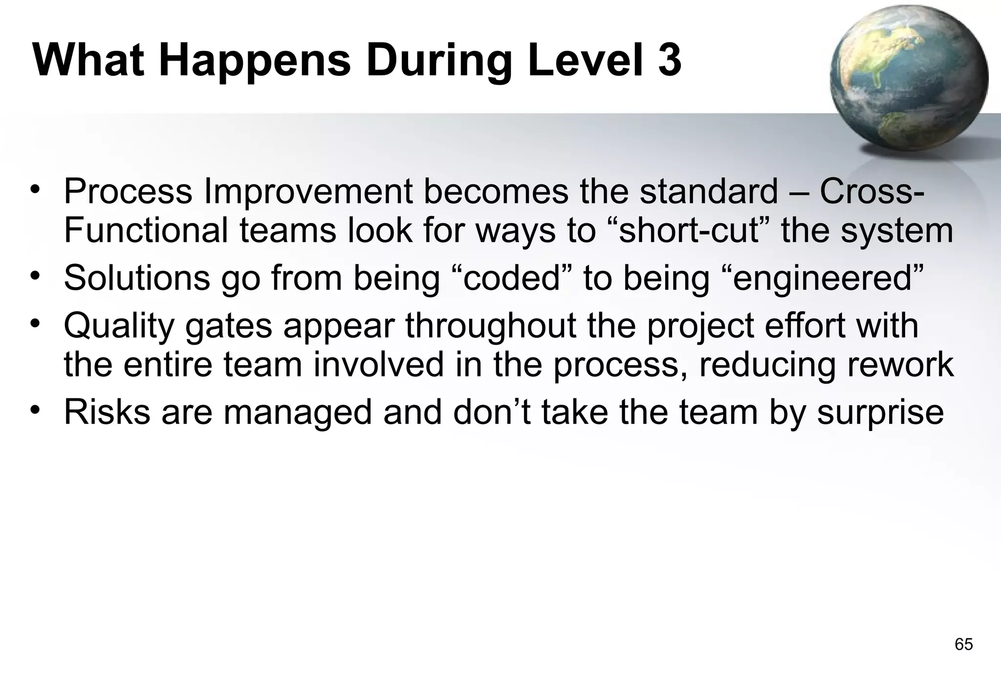 What Happens During Level 3

• Process Improvement becomes the standard – Cross-
  Functional teams look for ways to “short-cut” the system
• Solutions go from being “coded” to being “engineered”
• Quality gates appear throughout the project effort with
  the entire team involved in the process, reducing rework
• Risks are managed and don’t take the team by surprise




                                                             65
 