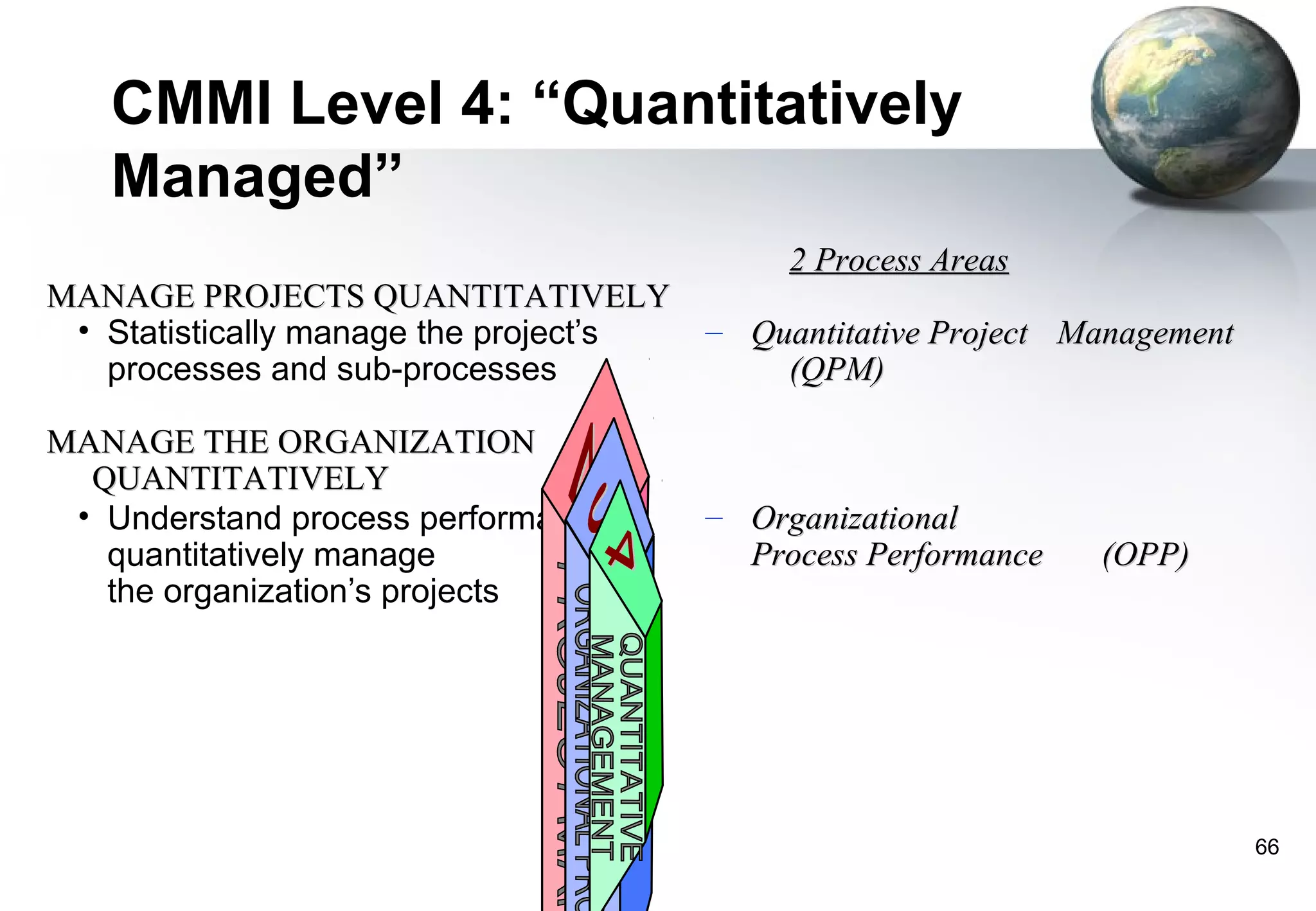 CMMI Level 4: “Quantitatively
   Managed”
                                             2 Process Areas
MANAGE PROJECTS QUANTITATIVELY
 • Statistically manage the project’s   – Quantitative Project Management
   processes and sub-processes              (QPM)

MANAGE THE ORGANIZATION
  QUANTITATIVELY
 • Understand process performance;      – Organizational
   quantitatively manage                  Process Performance   (OPP)
   the organization’s projects




                                                                            66
 