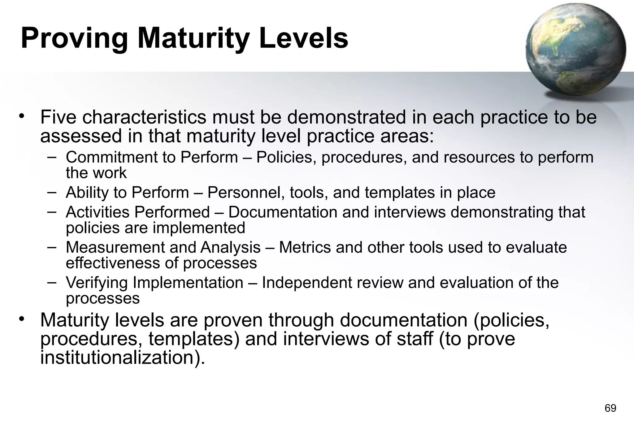 Proving Maturity Levels

• Five characteristics must be demonstrated in each practice to be
  assessed in that maturity level practice areas:
   – Commitment to Perform – Policies, procedures, and resources to perform
     the work
   – Ability to Perform – Personnel, tools, and templates in place
   – Activities Performed – Documentation and interviews demonstrating that
     policies are implemented
   – Measurement and Analysis – Metrics and other tools used to evaluate
     effectiveness of processes
   – Verifying Implementation – Independent review and evaluation of the
     processes
• Maturity levels are proven through documentation (policies,
  procedures, templates) and interviews of staff (to prove
  institutionalization).

                                                                              69
 