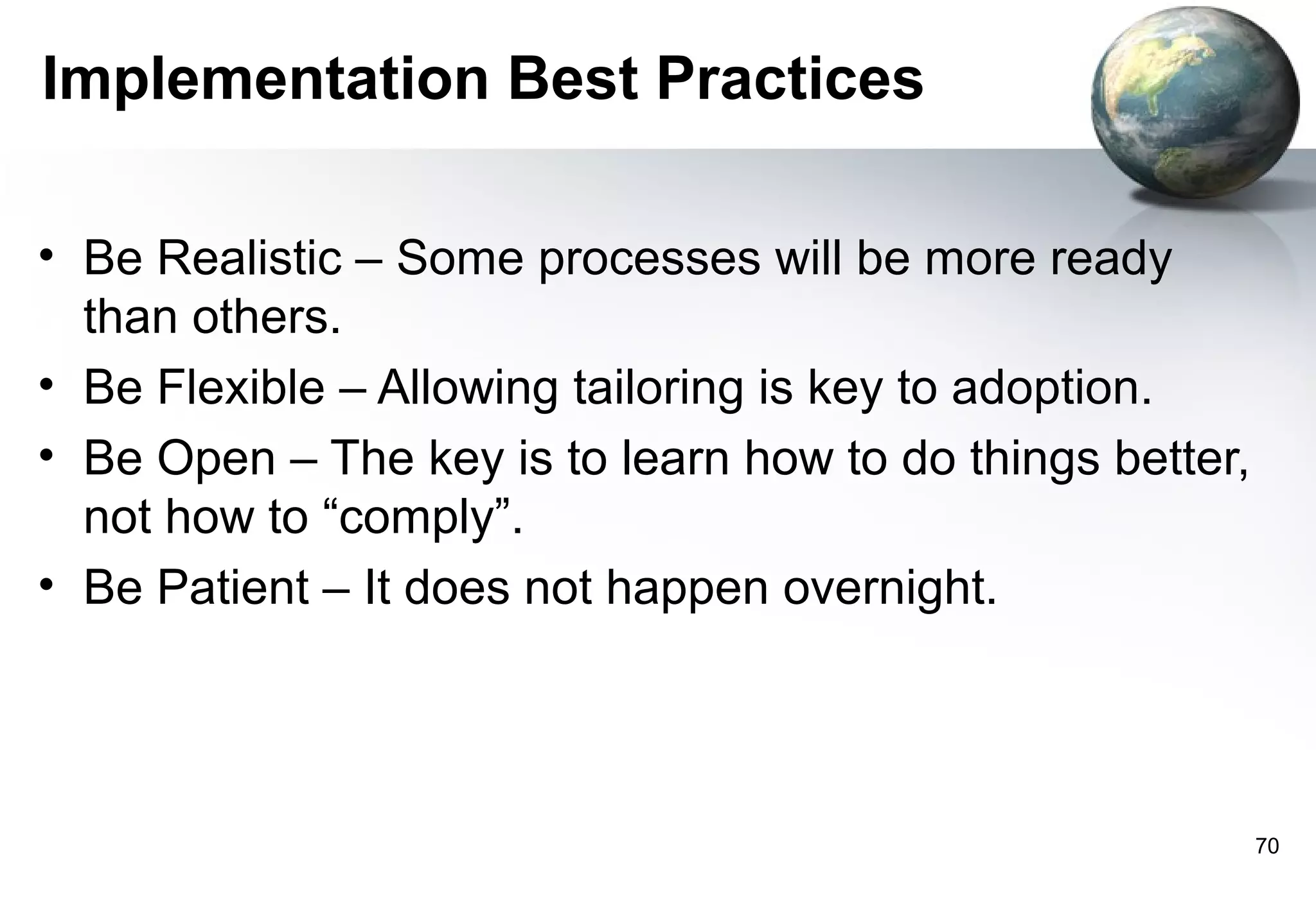 Implementation Best Practices

• Be Realistic – Some processes will be more ready
  than others.
• Be Flexible – Allowing tailoring is key to adoption.
• Be Open – The key is to learn how to do things better,
  not how to “comply”.
• Be Patient – It does not happen overnight.




                                                           70
 