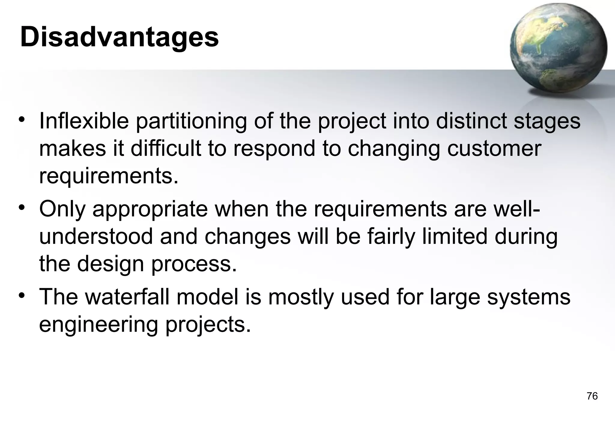 Disadvantages

• Inflexible partitioning of the project into distinct stages
  makes it difficult to respond to changing customer
  requirements.
• Only appropriate when the requirements are well-
  understood and changes will be fairly limited during
  the design process.
• The waterfall model is mostly used for large systems
  engineering projects.

                                                                76
 