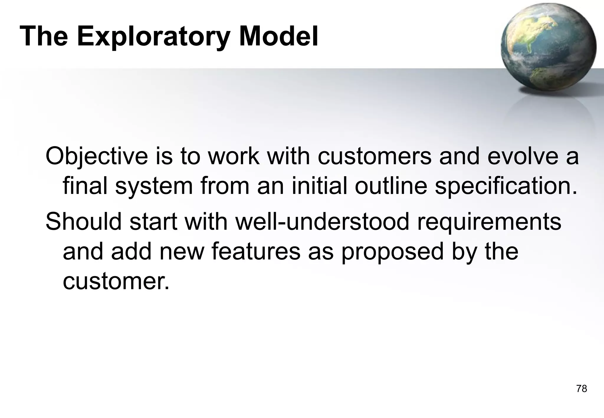 The Exploratory Model



 Objective is to work with customers and evolve a
  final system from an initial outline specification.
 Should start with well-understood requirements
  and add new features as proposed by the
  customer.



                                                    78
 
