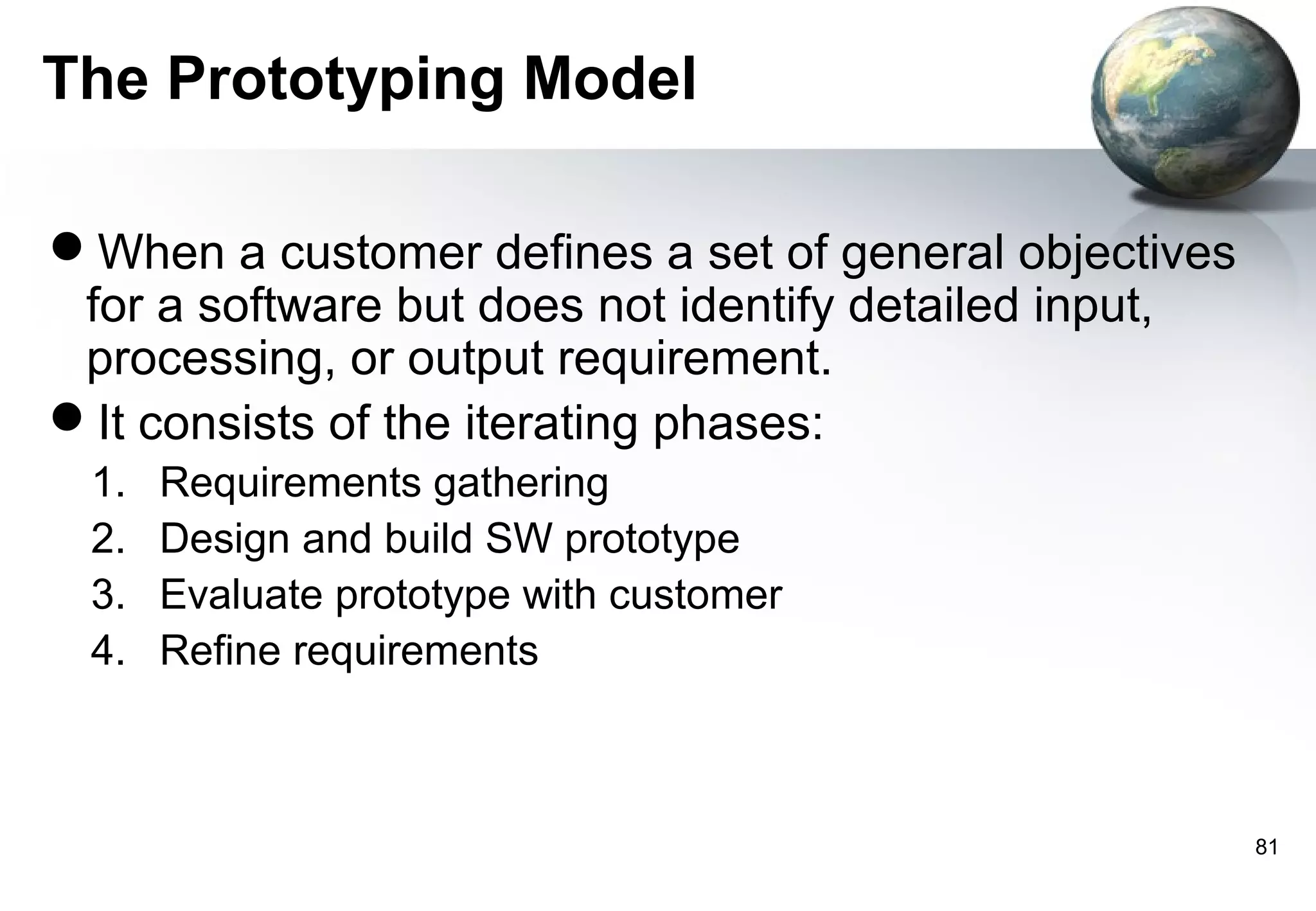The Prototyping Model

When a customer defines a set of general objectives
 for a software but does not identify detailed input,
 processing, or output requirement.
It consists of the iterating phases:
 1.   Requirements gathering
 2.   Design and build SW prototype
 3.   Evaluate prototype with customer
 4.   Refine requirements



                                                        81
 