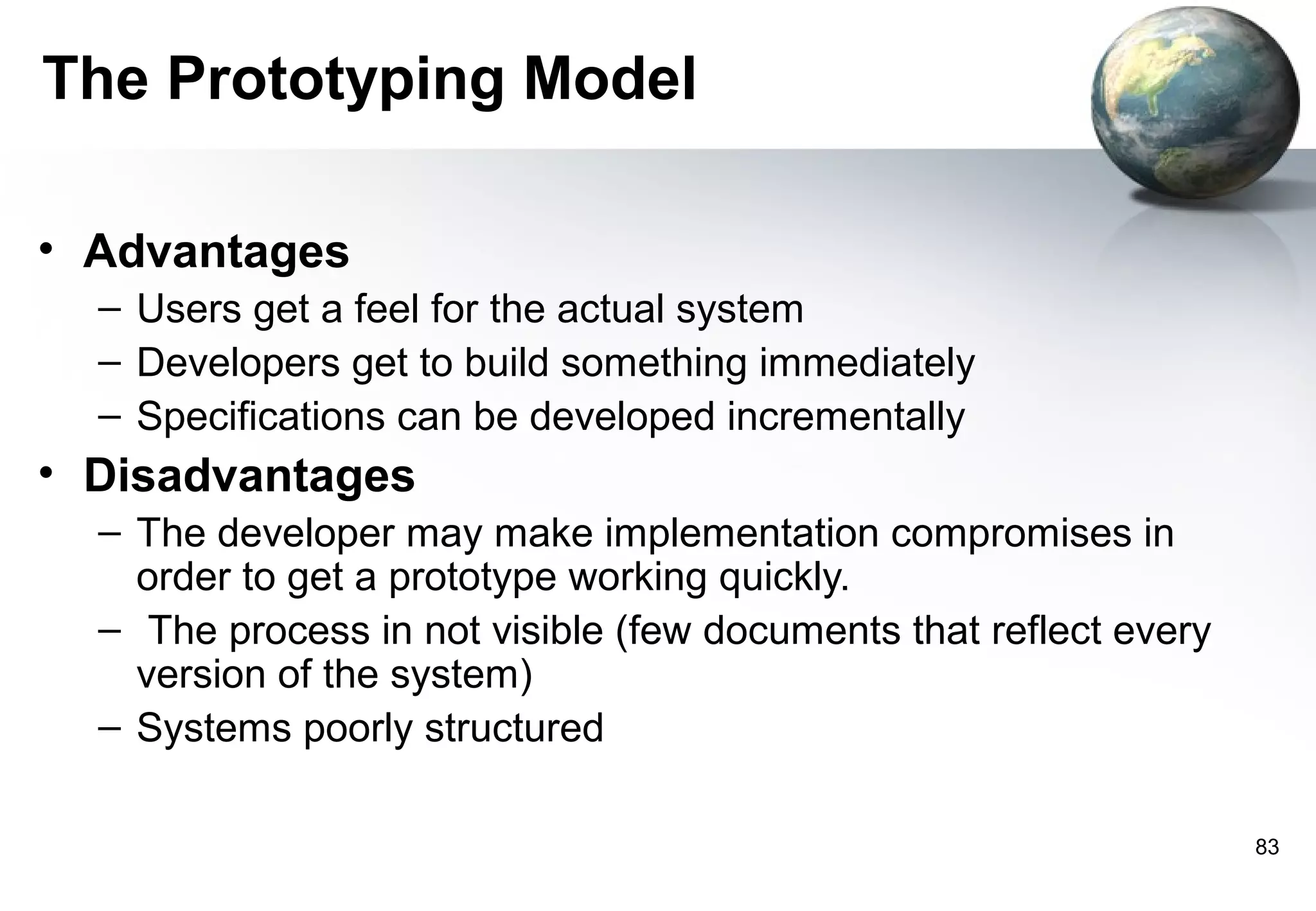 The Prototyping Model

• Advantages
  – Users get a feel for the actual system
  – Developers get to build something immediately
  – Specifications can be developed incrementally
• Disadvantages
  – The developer may make implementation compromises in
    order to get a prototype working quickly.
  – The process in not visible (few documents that reflect every
    version of the system)
  – Systems poorly structured

                                                                   83
 