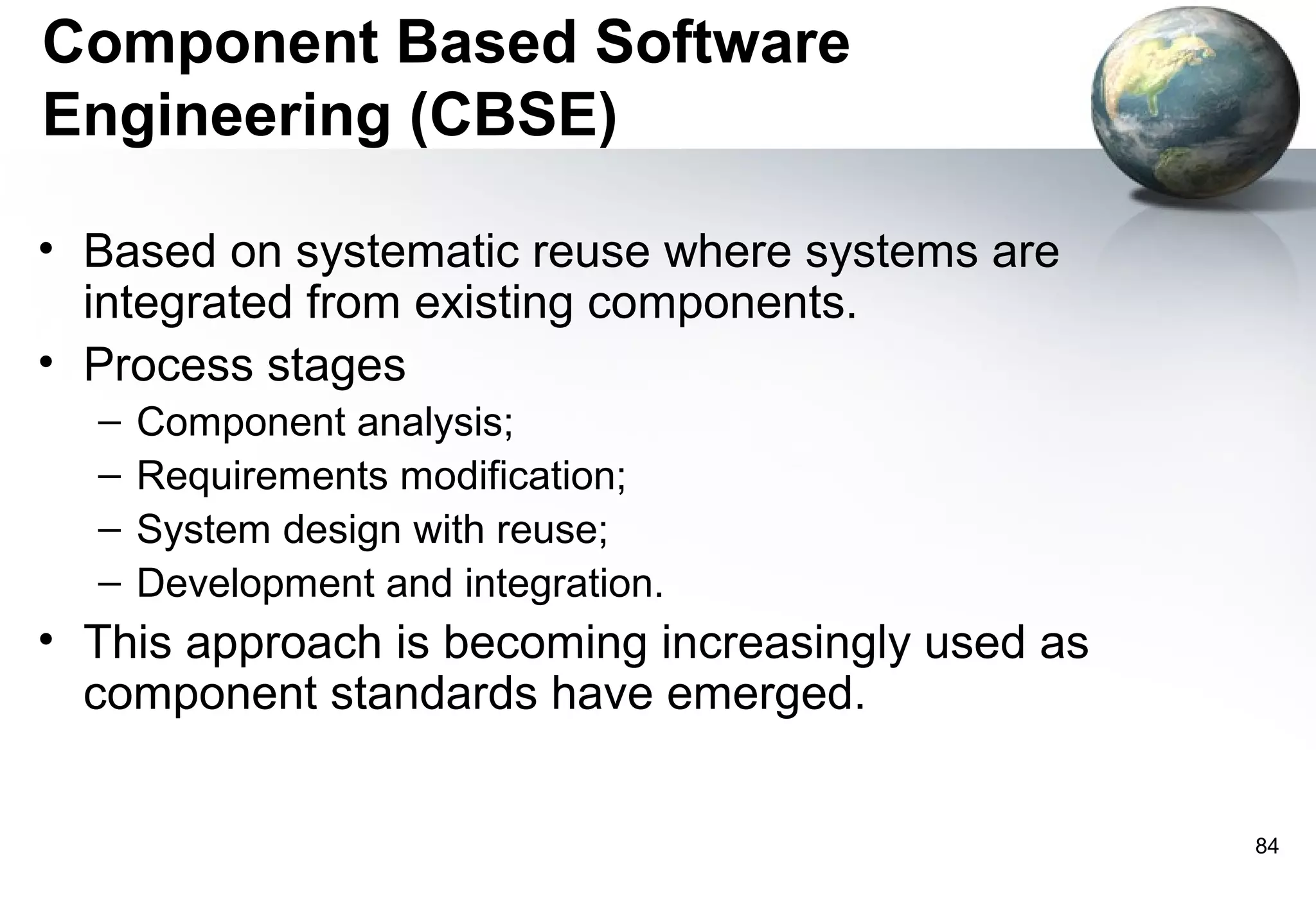 Component Based Software
Engineering (CBSE)

• Based on systematic reuse where systems are
  integrated from existing components.
• Process stages
  –   Component analysis;
  –   Requirements modification;
  –   System design with reuse;
  –   Development and integration.
• This approach is becoming increasingly used as
  component standards have emerged.


                                                   84
 