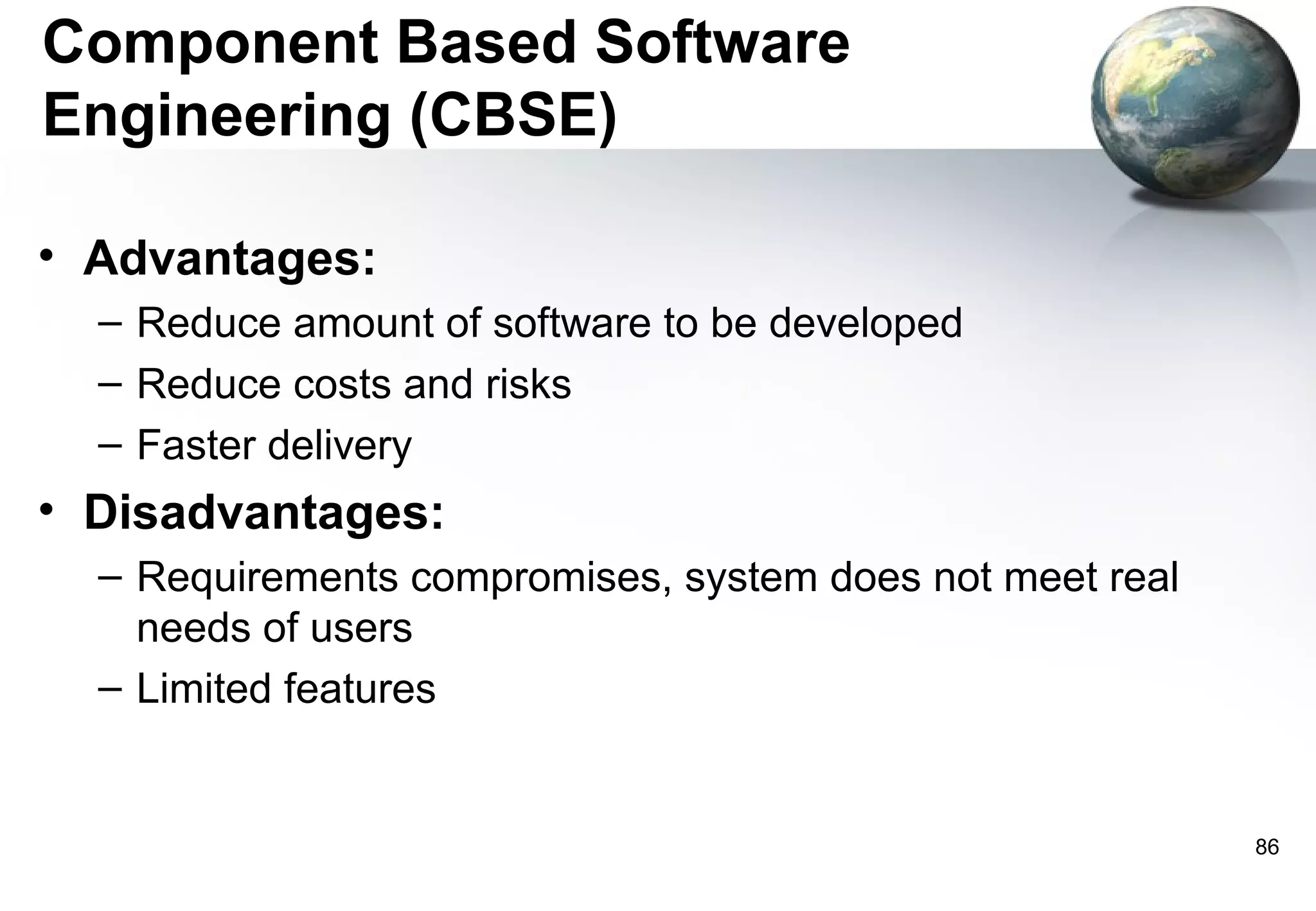 Component Based Software
Engineering (CBSE)

• Advantages:
  – Reduce amount of software to be developed
  – Reduce costs and risks
  – Faster delivery
• Disadvantages:
  – Requirements compromises, system does not meet real
    needs of users
  – Limited features


                                                          86
 