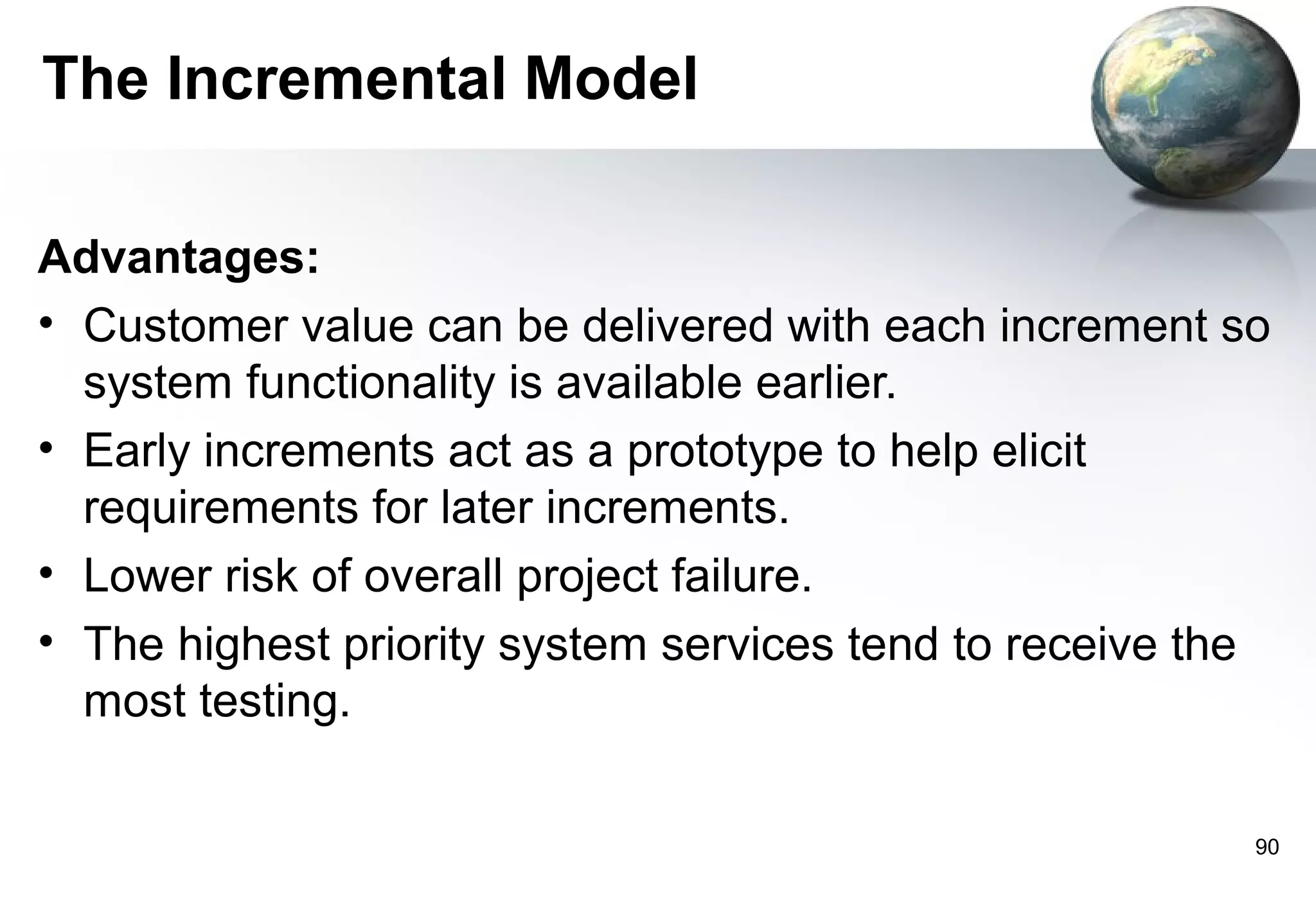 The Incremental Model

Advantages:
• Customer value can be delivered with each increment so
  system functionality is available earlier.
• Early increments act as a prototype to help elicit
  requirements for later increments.
• Lower risk of overall project failure.
• The highest priority system services tend to receive the
  most testing.

                                                         90
 
